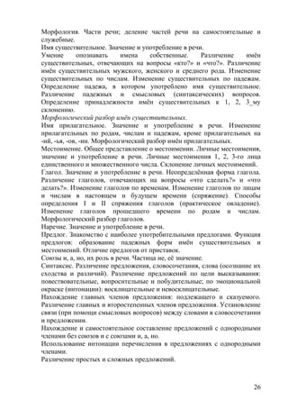 Морфология. Части речи; деление частей речи на самостоятельные и
служебные.
Имя существительное. Значение и употребление в речи.
Умение опознавать имена собственные. Различение имён
существительных, отвечающих на вопросы «кто?» и «что?». Различение
имён существительных мужского, женского и среднего рода. Изменение
существительных по числам. Изменение существительных по падежам.
Определение падежа, в котором употреблено имя существительное.
Различение падежных и смысловых (синтаксических) вопросов.
Определение принадлежности имён существительных к 1, 2, 3_му
склонению.
Морфологический разбор имён существительных.
Имя прилагательное. Значение и употребление в речи. Изменение
прилагательных по родам, числам и падежам, кроме прилагательных на
-ий, -ья, -ов, -ин. Морфологический разбор имён прилагательных.
Местоимение. Общее представление о местоимении. Личные местоимения,
значение и употребление в речи. Личные местоимения 1, 2, 3-го лица
единственного и множественного числа. Склонение личных местоимений.
Глагол. Значение и употребление в речи. Неопределённая форма глагола.
Различение глаголов, отвечающих на вопросы «что сделать?» и «что
делать?». Изменение глаголов по временам. Изменение глаголов по лицам
и числам в настоящем и будущем времени (спряжение). Способы
определения I и II спряжения глаголов (практическое овладение).
Изменение глаголов прошедшего времени по родам и числам.
Морфологический разбор глаголов.
Наречие. Значение и употребление в речи.
Предлог. Знакомство с наиболее употребительными предлогами. Функция
предлогов: образование падежных форм имён существительных и
местоимений. Отличие предлогов от приставок.
Союзы и, а, но, их роль в речи. Частица не, её значение.
Синтаксис. Различение предложения, словосочетания, слова (осознание их
сходства и различий). Различение предложений по цели высказывания:
повествовательные, вопросительные и побудительные; по эмоциональной
окраске (интонации): восклицательные и невосклицательные.
Нахождение главных членов предложения: подлежащего и сказуемого.
Различение главных и второстепенных членов предложения. Установление
связи (при помощи смысловых вопросов) между словами в словосочетании
и предложении.
Нахождение и самостоятельное составление предложений с однородными
членами без союзов и с союзами и, а, но.
Использование интонации перечисления в предложениях с однородными
членами.
Различение простых и сложных предложений.
26
 