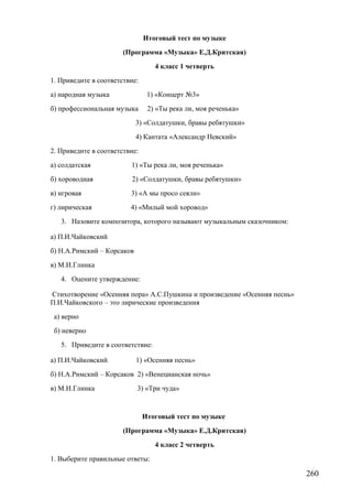 Итоговый тест по музыке
(Программа «Музыка» Е.Д.Критская)
4 класс 1 четверть
1. Приведите в соответствие:
а) народная музыка 1) «Концерт №3»
б) профессиональная музыка 2) «Ты река ли, моя реченька»
3) «Солдатушки, бравы ребятушки»
4) Кантата «Александр Невский»
2. Приведите в соответствие:
а) солдатская 1) «Ты река ли, моя реченька»
б) хороводная 2) «Солдатушки, бравы ребятушки»
в) игровая 3) «А мы просо сеяли»
г) лирическая 4) «Милый мой хоровод»
3. Назовите композитора, которого называют музыкальным сказочником:
а) П.И.Чайковский
б) Н.А.Римский – Корсаков
в) М.И.Глинка
4. Оцените утверждение:
Стихотворение «Осенняя пора» А.С.Пушкина и произведение «Осенняя песнь»
П.И.Чайковского – это лирические произведения
а) верно
б) неверно
5. Приведите в соответствие:
а) П.И.Чайковский 1) «Осенняя песнь»
б) Н.А.Римский – Корсаков 2) «Венецианская ночь»
в) М.И.Глинка 3) «Три чуда»
Итоговый тест по музыке
(Программа «Музыка» Е.Д.Критская)
4 класс 2 четверть
1. Выберите правильные ответы:
260
 