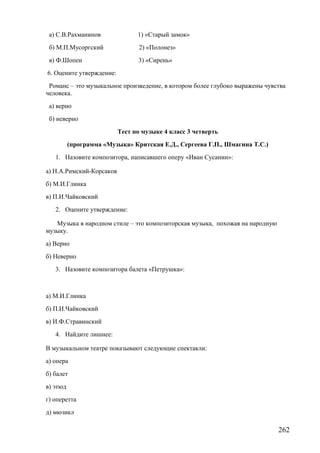 а) С.В.Рахманинов 1) «Старый замок»
б) М.П.Мусоргский 2) «Полонез»
в) Ф.Шопен 3) «Сирень»
6. Оцените утверждение:
Романс – это музыкальное произведение, в котором более глубоко выражены чувства
человека.
а) верно
б) неверно
Тест по музыке 4 класс 3 четверть
(программа «Музыка» Критская Е.Д., Сергеева Г.П., Шмагина Т.С.)
1. Назовите композитора, написавшего оперу «Иван Сусанин»:
а) Н.А.Римский-Корсаков
б) М.И.Глинка
в) П.И.Чайковский
2. Оцените утверждение:
Музыка в народном стиле – это композиторская музыка, похожая на народную
музыку.
а) Верно
б) Неверно
3. Назовите композитора балета «Петрушка»:
а) М.И.Глинка
б) П.И.Чайковский
в) И.Ф.Стравинский
4. Найдите лишнее:
В музыкальном театре показывают следующие спектакли:
а) опера
б) балет
в) этюд
г) оперетта
д) мюзикл
262
 