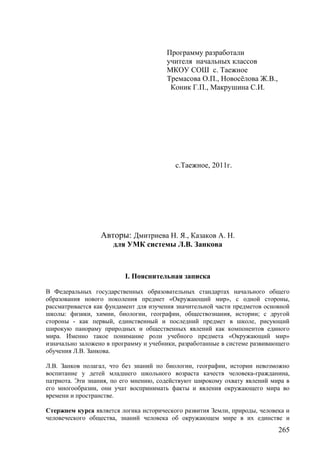 Программу разработали
учителя начальных классов
МКОУ СОШ с. Таежное
Тремасова О.П., Новосёлова Ж.В.,
Коник Г.П., Макрушина С.И.
с.Таежное, 2011г.
Авторы: Дмитриева Н. Я., Казаков А. Н.
для УМК системы Л.В. Занкова
I. Пояснительная записка
В Федеральных государственных образовательных стандартах начального общего
образования нового поколения предмет «Окружающий мир», с одной стороны,
рассматривается как фундамент для изучения значительной части предметов основной
школы: физики, химии, биологии, географии, обществознания, истории; с другой
стороны - как первый, единственный и последний предмет в школе, рисующий
широкую панораму природных и общественных явлений как компонентов единого
мира. Именно такое понимание роли учебного предмета «Окружающий мир»
изначально заложено в программу и учебники, разработанные в системе развивающего
обучения Л.В. Занкова.
Л.В. Занков полагал, что без знаний по биологии, географии, истории невозможно
воспитание у детей младшего школьного возраста качеств человека-гражданина,
патриота. Эти знания, по его мнению, содействуют широкому охвату явлений мира в
его многообразии, они учат воспринимать факты и явления окружающего мира во
времени и пространстве.
Стержнем курса является логика исторического развития Земли, природы, человека и
человеческого общества, знаний человека об окружающем мире в их единстве и
265
 