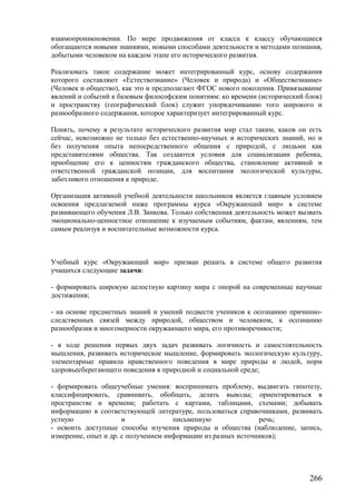 взаимопроникновении. По мере продвижения от класса к классу обучающиеся
обогащаются новыми знаниями, новыми способами деятельности и методами познания,
добытыми человеком на каждом этапе его исторического развития.
Реализовать такое содержание может интегрированный курс, основу содержания
которого составляют «Естествознание» (Человек и природа) и «Обществознание»
(Человек и общество), как это и предполагают ФГОС нового поколения. Привязывание
явлений и событий к базовым философским понятиям: ко времени (исторический блок)
и пространству (географический блок) служит упорядочиванию того широкого и
разнообразного содержания, которое характеризует интегрированный курс.
Понять, почему в результате исторического развития мир стал таким, каков он есть
сейчас, невозможно не только без естественно-научных и исторических знаний, но и
без получения опыта непосредственного общения с природой, с людьми как
представителями общества. Так создаются условия для социализации ребенка,
приобщение его к ценностям гражданского общества, становление активной и
ответственной гражданской позиции, для воспитания экологической культуры,
заботливого отношения к природе.
Организация активной учебной деятельности школьников является главным условием
освоения предлагаемой ниже программы курса «Окружающий мир» в системе
развивающего обучения Л.В. Занкова. Только собственная деятельность может вызвать
эмоционально-ценностное отношение к изучаемым событиям, фактам, явлениям, тем
самым реализуя и воспитательные возможности курса.
Учебный курс «Окружающий мир» призван решать в системе общего развития
учащихся следующие задачи:
- формировать широкую целостную картину мира с опорой на современные научные
достижения;
- на основе предметных знаний и умений подвести учеников к осознанию причинно-
следственных связей между природой, обществом и человеком, к осознанию
разнообразия и многомерности окружающего мира, его противоречивости;
- в ходе решения первых двух задач развивать логичность и самостоятельность
мышления, развивать историческое мышление, формировать экологическую культуру,
элементарные правила нравственного поведения в мире природы и людей, норм
здоровьесберегающего поведения в природной и социальной среде;
- формировать общеучебные умения: воспринимать проблему, выдвигать гипотезу,
классифицировать, сравнивать, обобщать, делать выводы; ориентироваться в
пространстве и времени; работать с картами, таблицами, схемами; добывать
информацию в соответствующей литературе, пользоваться справочниками, развивать
устную и письменную речь;
- освоить доступные способы изучения природы и общества (наблюдение, запись,
измерение, опыт и др. с получением информации из разных источников);
266
 