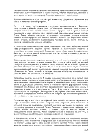 - воздействовать на развитие эмоционально-волевых, нравственных качеств личности;
воспитывать чувство патриотизма и любви к Родине, гордости за свой край, уважения к
своей семье, истории, культуре, способствовать эстетическому воспитанию.
Решению поставленных задач способствует особое структурирование содержания, что
нашло выражение в данной программе.
От 1 к 4 классу прослеживаются следующие взаимозависимости. Начальные
представления о Космосе служат базой для понимания процессов, происходящих в
природе Земли. В свою очередь неживая и живая природа - это та среда, в которой
развивается история человечества, а человек своей деятельностью изменяет природу
Земли. Таким образом, предметом исследования школьников является единство
неживой и живой природы, роль развития человека, общества, его открытий на разных
этапах истории, постепенное высвобождение человека из-под власти природы и,
наконец, вмешательство человека в природу.
В 1 классе эти взаимозависимости даны в самом общем виде, перед ребенком в равной
мере разворачивается широкая картина природы и человеческого общества с
древнейших времен до наших дней. Она дается в самом общем виде в форме рисунков.
Курс носит пропедевтический характер, но в нем уже заложен исторический подход к
рассматриваемым явлениям.
Этот подход к развитию содержания сохраняется и во 2 классе, в котором на первый
план выступает неживая и живая природа. Она является той основой, на которой
базируются рассматриваемые в учебнике связи: природа - жизнь человека - развитие
общества. Ознакомление со строением Земли и ее оболочек способствует осознанию
взаимозависимостей между компонентами неживой природы, пониманию процесса
образования на Земле условий, в которых оказалось возможным возникновение и
развитие живых организмов, то есть биосферы.
Дальнейшее развитие курса в 3 и 4 классах продолжает эти линии, но на первый план
выходит знание о человеке и человеческом обществе. Содержание курса 2 класса, в том
числе сведения о солнечной тепловой энергии, о наличии воды на разных территориях
Земли и т.д., подводит учеников 3 класса к пониманию причин формирования разных
природных зон. Сначала они получают представление о природных зонах Земли, о
появлении человека и его расселении на Земле. Затем вместе с нашими предками
путешествуют по территории Древнерусского государства, открывают новые земли,
знакомятся с природными зонами России и ее историей при постоянном сравнении с
историей развития других стран мира.
Содержание курса в 4 классе - следующий этап познания человеком окружающего
мира. Начинается эпоха Великих географических открытий. Дети знакомятся с
историей открытия, населением, природой Америки, Австралии, Антарктиды при
постоянном сравнении с природой России. Развиваются науки, люди изобретают все
больше машин, бытовой техники, технических средств, которые входят в
повседневную жизнь человека. Растет интерес человека к познанию самого себя, к
своему здоровью и необходимости принимать меры по его сохранению.
В историческом плане в 3 и 4 классах прослеживается, как постепенно человек
преодолевал свою зависимость от природных сил и усиливалось его обратное влияние
на природу. Особое место в этих классах отводится истории России. Нашей задачей
является ознакомление младших школьников с основными событиями истории родной
267
 