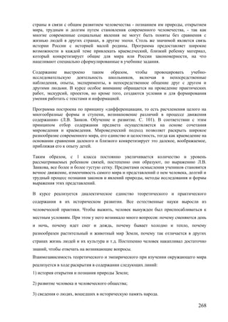 страны в связи с общим развитием человечества - познанием им природы, открытием
мира, трудным и долгим путем становления современного человечества, - так как
многие современные социальные явления не могут быть поняты без сравнения с
жизнью людей в других странах, в другие эпохи. Столь же значимой является связь
истории России с историей малой родины. Программа предоставляет широкие
возможности в каждой теме привлекать краеведческий, близкий ребенку материал,
который конкретизирует общие для мира или России закономерности, на что
нацеливают специально сформулированные в учебнике задания.
Содержание выстроено таким образом, чтобы провоцировать учебно-
исследовательскую деятельность школьников, включая в непосредственные
наблюдения, опыты, эксперименты, в непосредственное общение друг с другом и
другими людьми. В курсе особое внимание обращается на проведение практических
работ, экскурсий, проектов, но кроме того, создаются условия и для формирования
умения работать с текстами и информацией.
Программа построена по принципу «дифференциации, то есть расчленения целого на
многообразные формы и ступени, возникновение различий в процессе движения
содержания» (Л.В. Занков. Обучение и развитие. С. 101). В соответствии с этим
принципом отбор содержания предмета осуществляется на основе сочетания
мироведения и краеведения. Мироведческий подход позволяет раскрыть широкое
разнообразие современного мира, его единство и целостность, тогда как краеведение на
основании сравнения далекого и близкого конкретизирует это далекое, воображаемое,
приближая его к опыту детей.
Таким образом, с 1 класса постоянно увеличивается количество и уровень
рассматриваемых ребенком связей, постепенно они образуют, по выражению Л.В.
Занкова, все более и более густую сетку. Предметами осмысления учеников становятся
вечное движение, изменчивость самого мира и представлений о нем человека, долгий и
трудный процесс познания законов и явлений природы, методы исследования и формы
выражения этих представлений.
В курсе реализуется диалектическое единство теоретического и практического
содержания в их историческом развитии. Все естественные науки выросли из
человеческой практики. Чтобы выжить, человек вынужден был приспосабливаться к
местным условиям. При этом у него возникало много вопросов: почему сменяются день
и ночь, почему идет снег и дождь, почему бывает холодно и тепло, почему
разнообразен растительный и животный мир Земли, почему так отличается в других
странах жизнь людей и их культура и т.д. Постепенно человек накапливал достаточно
знаний, чтобы отвечать на возникающие вопросы.
Взаимозависимость теоретического и эмпирического при изучении окружающего мира
реализуется в ходе раскрытия в содержании следующих линий:
1) история открытия и познания природы Земли;
2) развитие человека и человеческого общества;
3) сведения о людях, вошедших в историческую память народа.
268
 