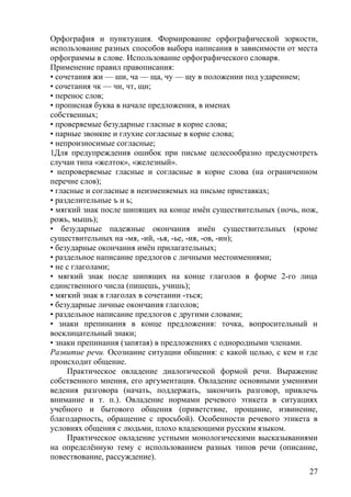 Орфография и пунктуация. Формирование орфографической зоркости,
использование разных способов выбора написания в зависимости от места
орфограммы в слове. Использование орфографического словаря.
Применение правил правописания:
• сочетания жи — ши, ча — ща, чу — щу в положении под ударением;
• сочетания чк — чн, чт, щн;
• перенос слов;
• прописная буква в начале предложения, в именах
собственных;
• проверяемые безударные гласные в корне слова;
• парные звонкие и глухие согласные в корне слова;
• непроизносимые согласные;
1Для предупреждения ошибок при письме целесообразно предусмотреть
случаи типа «желток», «железный».
• непроверяемые гласные и согласные в корне слова (на ограниченном
перечне слов);
• гласные и согласные в неизменяемых на письме приставках;
• разделительные ъ и ь;
• мягкий знак после шипящих на конце имён существительных (ночь, нож,
рожь, мышь);
• безударные падежные окончания имён существительных (кроме
существительных на -мя, -ий, -ья, -ье, -ия, -ов, -ин);
• безударные окончания имён прилагательных;
• раздельное написание предлогов с личными местоимениями;
• не с глаголами;
• мягкий знак после шипящих на конце глаголов в форме 2-го лица
единственного числа (пишешь, учишь);
• мягкий знак в глаголах в сочетании -ться;
• безударные личные окончания глаголов;
• раздельное написание предлогов с другими словами;
• знаки препинания в конце предложения: точка, вопросительный и
восклицательный знаки;
• знаки препинания (запятая) в предложениях с однородными членами.
Развитие речи. Осознание ситуации общения: с какой целью, с кем и где
происходит общение.
Практическое овладение диалогической формой речи. Выражение
собственного мнения, его аргументация. Овладение основными умениями
ведения разговора (начать, поддержать, закончить разговор, привлечь
внимание и т. п.). Овладение нормами речевого этикета в ситуациях
учебного и бытового общения (приветствие, прощание, извинение,
благодарность, обращение с просьбой). Особенности речевого этикета в
условиях общения с людьми, плохо владеющими русским языком.
Практическое овладение устными монологическими высказываниями
на определённую тему с использованием разных типов речи (описание,
повествование, рассуждение).
27
 