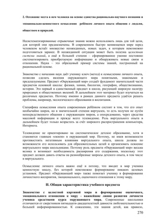 2. Осознание места в нем человека на основе единства рационально-научного познания и
эмоционально-ценностного осмысления ребёнком личного опыта общения с людьми,
обществом и природой.
Несистематизированные отрывочные знания можно использовать лишь для той цели,
для которой они предназначены. В современном быстро меняющемся мире перед
человеком встаёт множество неожиданных, новых задач, к которым невозможно
подготовиться заранее. В неожиданной ситуации может быть полезна целостная
система знаний, а ещё в большей степени – сформированное умение постоянно
систематизировать приобретаемую информацию и обнаруживать новые связи и
отношения. Наука – это образцовый пример системы знаний, построенный на
рациональной основе.
Знакомство с началами наук даёт ученику ключ (метод) к осмыслению личного опыта,
позволяя сделать явления окружающего мира понятными, знакомыми и
предсказуемыми. Предмет «Окружающий мир» создаёт фундамент значительной части
предметов основной школы: физики, химии, биологии, географии, обществознанию,
истории. Это первый и единственный предмет в школе, рисующий широкую палитру
природных и общественных явлений. В дальнейшем этот материал будет изучаться на
различных предметах. Поэтому именно в рамках данного предмета удаётся решать
проблемы, например, экологического образования и воспитания.
Специфика осмысления опыта современным ребёнком состоит в том, что его опыт
необычайно широк, но в значительной степени виртуален, то есть получен не путём
непосредственного общения с окружающим миром, а опосредованно, через средства
массовой информации и прежде всего телевидение. Роль виртуального опыта в
дальнейшем будет только возрастать за счёт широкого распространения компьютера,
Интернета.
Телевидение не ориентировано на систематическое детское образование, хотя и
становится главным «окном» в окружающий мир. Поэтому, не имея возможности
противостоять негативным влияниям виртуального опыта, школа должна по
возможности его использовать для образовательных целей и организовать освоение
виртуального мира школьниками. Поэтому роль предмета «Окружающий мир» весьма
велика и возникает необходимость расширения его содержания, поскольку этот
предмет должен давать ответы на разнообразные запросы детского опыта, в том числе
и виртуального.
Осмысление личного опыта важно ещё и потому, что вводит в мир ученика
ценностную шкалу, без которой невозможно формирование никаких целевых
установок. Предмет «Окружающий мир» также помогает ученику в формировании
личностного восприятия, эмоционального, оценочного отношения к этому миру.
II. Общая характеристика учебного предмета
Знакомство с целостной картиной мира и формирование оценочного,
эмоционального отношения к миру – важнейшие линии развития личности
ученика средствами курса окружающего мира. Современные школьники
отличаются от сверстников пятнадцати-двадцатилетней давности любознательностью и
большей информированностью. К сожалению, эти знания детей, как правило,
270
 