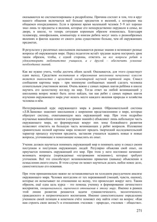 оказываются не систематизированы и раздроблены. Причина состоит в том, что в круг
нашего общения включается всё больше предметов и явлений, с которыми мы
общаемся опосредованно. Если в прежнее время маленький человек 5–9 лет хорошо
знал лишь те предметы и явления, которые его непосредственно окружали в семье, во
дворе, в школе, то теперь ситуация коренным образом изменилась. Благодаря
телевизору, кинофильмам, компьютеру и книгам ребята могут знать о разнообразных
явлениях и фактах вдалеке от своего дома существенно больше, чем об окружающих
предметах.
В результате у различных школьников оказываются разные знания и возникают разные
вопросы об окружающем мире. Перед педагогом встаёт трудная задача построить урок
таким образом, чтобы, с одной стороны, ответить на все вопросы ребят и
удовлетворить любопытство учащихся, а с другой – обеспечить усвоение
необходимых знаний.
Как же нужно учить, чтобы достичь обеих целей. Оказывается, для этого существует
один выход. Средством воспитания и образования школьника начальных классов
является знакомство с целостной элементарной научной картиной мира. Смысл
сообщения картины мира – при минимуме сообщаемых знаний сделать человека
сознательным участником жизни. Очень важно с самых первых шагов ребёнка в школе
научить его целостному взгляду на мир. Тогда ответ на любой возникающий у
школьника вопрос может быть легко найден, так как ребят с самых первых шагов
изучения окружающего мира учат искать место каждого явления природы и хозяйства
человека в нём.
Интегрированный курс окружающего мира в рамках Образовательной системы
«Л.В.Занкова» знакомит школьников с широкими представлениями о мире, которые
образуют систему, охватывающую весь окружающий мир. При этом подробно
изучаемые важнейшие понятия («островки знаний») объясняют лишь небольшую часть
окружающего мира, но формируемые вокруг них зоны ближайшего развития
позволяют ответить на большую часть возникающих у ребят вопросов. Изложение
сравнительно полной картины мира позволит придать творческий исследовательский
характер процессу изучения предмета, заставляя учащихся задавать новые и новые
вопросы, уточняющие и помогающие осмыслить их опыт.
Ученик должен научиться понимать окружающий мир и понимать цену и смысл своим
поступкам и поступкам окружающих людей. Регулярно объясняя свой опыт, он
приучается понимать окружающий его мир. При этом у него постоянно начинают
возникать вопросы (порождаемые «островками незнания»), которые требуют
уточнения. Всё это способствует возникновению привычки (навыка) объяснения и
осмысления своего опыта. В этом случае он может научиться делать любое новое дело,
самостоятельно его осваивая.
При этом принципиально важно не останавливаться на холодном рассудочном анализе
окружающего мира. Человек неотделим от тех переживаний (эмоций, чувств, оценок),
которые он испытывает по отношению ко всему, что происходит вокруг него. Таким
образом, ещё одна цель курса – это помощь ученику в формировании личностного
восприятия, эмоционального, оценочного отношения к этому миру. Именно в рамках
этой линии развития решаются задачи гуманистического, экологического,
гражданского и патриотического воспитания. Именно самостоятельное определение
учеником своей позиции в конечном счёте поможет ему найти ответ на вопрос: «Как
нам строить свою жизнь?» в отношениях «человек – природа», «человек – общество».
271
 