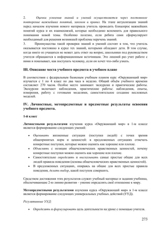 2. Оценка усвоения знаний и умений осуществляется через постоянное
повторение важнейших понятий, законов и правил. На этапе актуализации знаний
перед началом изучения нового материала учитель проводить блицопрос важнейших
понятий курса и их взаимосвязей, которые необходимо вспомнить для правильного
понимания новой темы. Особенно полезно, если ребята сами сформулируют
необходимый для решения возникшей проблемы перечень знаний.
3. Преимущества такой проверки знаний и умений состоят в том, что учитель
оказывается постоянно в курсе тех знаний, которыми обладают дети. В том случае,
когда никто из учащихся не может дать ответ на вопрос, школьники под руководством
учителя обращаются к информационным источникам. Это лишний раз учит работе с
ними и показывает, как поступать человеку, если он хочет что-либо узнать.
III. Описание места учебного предмета в учебном плане
В соответствии с федеральным базисным учебным планом курс «Окружающий мир»
изучается с 1 по 4 класс по два часа в неделю. Общий объём учебного времени
составляет 270 часов. Особое место занимают экскурсии и практические работы.
Экскурсии включают наблюдения, практические работы: наблюдения, опыты,
измерения, работу с готовыми моделями, самостоятельное создание несложных
моделей.
IV. Личностные, метопредметные и предметные результаты освоения
учебного предмета.
1-й класс
Личностными результатами изучения курса «Окружающий мир» в 1-м классе
является формирование следующих умений:
• Оценивать жизненные ситуации (поступки людей) с точки зрения
общепринятых норм и ценностей: в предложенных ситуациях отмечать
конкретные поступки, которые можно оценить как хорошие или плохие.
• Объяснять с позиции общечеловеческих нравственных ценностей, почему
конкретные поступки можно оценить как хорошие или плохие.
• Самостоятельно определять и высказывать самые простые общие для всех
людей правила поведения (основы общечеловеческих нравственных ценностей).
• В предложенных ситуациях, опираясь на общие для всех простые правила
поведения, делать выбор, какой поступок совершить.
Средством достижения этих результатов служит учебный материал и задания учебника,
обеспечивающие 2-ю линию развития – умение определять своё отношение к миру.
Метопредметными результатами изучения курса «Окружающий мир» в 1-м классе
является формирование следующих универсальных учебных действий (УУД).
Регулятивные УУД:
• Определять и формулировать цель деятельности на уроке с помощью учителя.
273
 