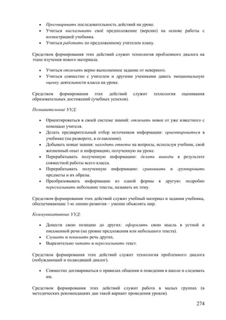 • Проговаривать последовательность действий на уроке.
• Учиться высказывать своё предположение (версию) на основе работы с
иллюстрацией учебника.
• Учиться работать по предложенному учителем плану.
Средством формирования этих действий служит технология проблемного диалога на
этапе изучения нового материала.
• Учиться отличать верно выполненное задание от неверного.
• Учиться совместно с учителем и другими учениками давать эмоциональную
оценку деятельности класса на уроке.
Средством формирования этих действий служит технология оценивания
образовательных достижений (учебных успехов).
Познавательные УУД:
• Ориентироваться в своей системе знаний: отличать новое от уже известного с
помощью учителя.
• Делать предварительный отбор источников информации: ориентироваться в
учебнике (на развороте, в оглавлении).
• Добывать новые знания: находить ответы на вопросы, используя учебник, свой
жизненный опыт и информацию, полученную на уроке.
• Перерабатывать полученную информацию: делать выводы в результате
совместной работы всего класса.
• Перерабатывать полученную информацию: сравнивать и группировать
предметы и их образы.
• Преобразовывать информацию из одной формы в другую: подробно
пересказывать небольшие тексты, называть их тему.
Средством формирования этих действий служит учебный материал и задания учебника,
обеспечивающие 1-ю линию развития – умение объяснять мир.
Коммуникативные УУД:
• Донести свою позицию до других: оформлять свою мысль в устной и
письменной речи (на уровне предложения или небольшого текста).
• Слушать и понимать речь других.
• Выразительно читать и пересказывать текст.
Средством формирования этих действий служит технология проблемного диалога
(побуждающий и подводящий диалог).
• Совместно договариваться о правилах общения и поведения в школе и следовать
им.
Средством формирования этих действий служит работа в малых группах (в
методических рекомендациях дан такой вариант проведения уроков).
274
 