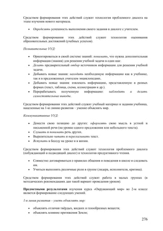 Средством формирования этих действий служит технология проблемного диалога на
этапе изучения нового материала.
• Определять успешность выполнения своего задания в диалоге с учителем.
Средством формирования этих действий служит технология оценивания
образовательных достижений (учебных успехов).
Познавательные УУД:
• Ориентироваться в своей системе знаний: понимать, что нужна дополнительная
информация (знания) для решения учебной задачи в один шаг.
• Делать предварительный отбор источников информации для решения учебной
задачи.
• Добывать новые знания: находить необходимую информацию как в учебнике,
так и в предложенных учителем энциклопедиях.
• Добывать новые знания: извлекать информацию, представленную в разных
формах (текст, таблица, схема, иллюстрация и др.).
• Перерабатывать полученную информацию: наблюдать и делать
самостоятельные выводы.
Средством формирования этих действий служит учебный материал и задания учебника,
нацеленные на 1-ю линию развития – умение объяснять мир.
Коммуникативные УУД:
• Донести свою позицию до других: оформлять свою мысль в устной и
письменной речи (на уровне одного предложения или небольшого текста).
• Слушать и понимать речь других.
• Выразительно читать и пересказывать текст.
• Вступать в беседу на уроке и в жизни.
Средством формирования этих действий служит технология проблемного диалога
(побуждающий и подводящий диалог) и технология продуктивного чтения.
• Совместно договариваться о правилах общения и поведения в школе и следовать
им.
• Учиться выполнять различные роли в группе (лидера, исполнителя, критика).
Средством формирования этих действий служит работа в малых группах (в
методических рекомендациях дан такой вариант проведения уроков).
Предметными результатами изучения курса «Окружающий мир» во 2-м классе
является формирование следующих умений.
1-я линия развития – уметь объяснять мир:
• объяснять отличия твёрдых, жидких и газообразных веществ;
• объяснять влияние притяжения Земли;
276
 