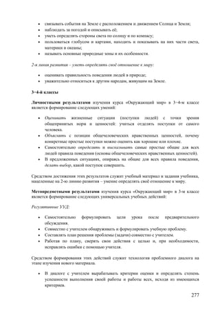 • связывать события на Земле с расположением и движением Солнца и Земли;
• наблюдать за погодой и описывать её;
• уметь определять стороны света по солнцу и по компасу;
• пользоваться глобусом и картами, находить и показывать на них части света,
материки и океаны;
• называть основные природные зоны и их особенности.
2-я линия развития – уметь определять своё отношение к миру:
• оценивать правильность поведения людей в природе;
• уважительно относиться к другим народам, живущим на Земле.
3−4-й классы
Личностными результатами изучения курса «Окружающий мир» в 3−4-м классе
является формирование следующих умений:
• Оценивать жизненные ситуации (поступки людей) с точки зрения
общепринятых норм и ценностей: учиться отделять поступки от самого
человека.
• Объяснять с позиции общечеловеческих нравственных ценностей, почему
конкретные простые поступки можно оценить как хорошие или плохие.
• Самостоятельно определять и высказывать самые простые общие для всех
людей правила поведения (основы общечеловеческих нравственных ценностей).
• В предложенных ситуациях, опираясь на общие для всех правила поведения,
делать выбор, какой поступок совершить.
Средством достижения этих результатов служит учебный материал и задания учебника,
нацеленные на 2-ю линию развития – умение определять своё отношение к миру.
Метопредметными результатами изучения курса «Окружающий мир» в 3-м классе
является формирование следующих универсальных учебных действий:
Регулятивные УУД:
• Самостоятельно формулировать цели урока после предварительного
обсуждения.
• Совместно с учителем обнаруживать и формулировать учебную проблему.
• Составлять план решения проблемы (задачи) совместно с учителем.
• Работая по плану, сверять свои действия с целью и, при необходимости,
исправлять ошибки с помощью учителя.
Средством формирования этих действий служит технология проблемного диалога на
этапе изучения нового материала.
• В диалоге с учителем вырабатывать критерии оценки и определять степень
успешности выполнения своей работы и работы всех, исходя из имеющихся
критериев.
277
 