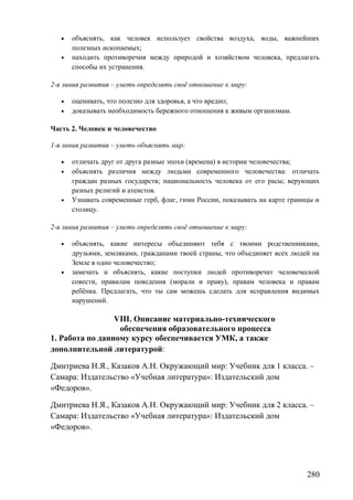 • объяснять, как человек использует свойства воздуха, воды, важнейших
полезных ископаемых;
• находить противоречия между природой и хозяйством человека, предлагать
способы их устранения.
2-я линия развития – уметь определять своё отношение к миру:
• оценивать, что полезно для здоровья, а что вредно;
• доказывать необходимость бережного отношения к живым организмам.
Часть 2. Человек и человечество
1-я линия развития – уметь объяснять мир:
• отличать друг от друга разные эпохи (времена) в истории человечества;
• объяснять различия между людьми современного человечества: отличать
граждан разных государств; национальность человека от его расы; верующих
разных религий и атеистов.
• Узнавать современные герб, флаг, гимн России, показывать на карте границы и
столицу.
2-я линия развития – уметь определять своё отношение к миру:
• объяснять, какие интересы объединяют тебя с твоими родственниками,
друзьями, земляками, гражданами твоей страны, что объединяет всех людей на
Земле в одно человечество;
• замечать и объяснять, какие поступки людей противоречат человеческой
совести, правилам поведения (морали и праву), правам человека и правам
ребёнка. Предлагать, что ты сам можешь сделать для исправления видимых
нарушений.
VIII. Описание материально-технического
обеспечения образовательного процесса
1. Работа по данному курсу обеспечивается УМК, а также
дополнительной литературой:
Дмитриева Н.Я., Казаков А.Н. Окружающий мир: Учебник для 1 класса. –
Самара: Издательство «Учебная литература»: Издательский дом
«Федоров».
Дмитриева Н.Я., Казаков А.Н. Окружающий мир: Учебник для 2 класса. –
Самара: Издательство «Учебная литература»: Издательский дом
«Федоров».
280
 