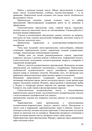 Работа с разными видами текста. Общее представление о разных
видах текста: художественных, учебных, научно-популярных — и их
сравнение. Определение целей создания этих видов текста. Особенности
фольклорного текста.
Практическое освоение умения отличать текст от набора
предложений. Прогнозирование содержания книги по её названию и
оформлению.
Самостоятельное определение темы, главной мысли, структуры;
деление текста на смысловые части, их озаглавливание. Умение работать с
разными видами информации.
Участие в коллективном обсуждении: умение отвечать на вопросы,
выступать по теме, слушать выступления товарищей, дополнять ответы по
ходу беседы, используя текст.
Привлечение справочных и иллюстративно-изобразительных
материалов.
Типы книг (изданий): книга-произведение, книга-сборник, собрание
сочинений, периодическая печать, справочные издания (справочники,
словари, энциклопедии, компьютерные издания).
Выбор книг на основе рекомендованного списка, картотеки,
открытого доступа к детским книгам в библиотеке. Алфавитный каталог.
Самостоятельное пользование соответствующими возрасту словарями и
справочной литературой.
Работа с текстом художественного произведения. Понимание заглавия
произведения, его адекватное соотношение с содержанием. Определение
особенностей художественного текста: своеобразие выразительных
средств языка (с помощью учителя). Осознание того, что фольклор есть
выражение общечеловеческих нравственных правил и отношений.
Понимание нравственного содержания прочитанного, осознание
мотивации поведения героев, анализ поступков героев с точки зрения норм
морали. Осознание понятия «Родина», представления о проявлении любви
к Родине в литературе разных народов (на примере народов России).
Схожесть тем, идей, героев в фольклоре разных народов.
Самостоятельное воспроизведение текста с использованием
выразительных средств языка: последовательное воспроизведение эпизода
с использованием специфической для данного
произведения лексики (по вопросам учителя), рассказ по иллюстрациям,
пересказ.
Характеристика героя произведения с использованием
художественно-выразительных средств данного текста. Нахождение в
тексте слов и выражений, характеризующих героя и событие. Анализ (с
помощью учителя), мотивы поступка персонажа. Сопоставление поступков
героев по аналогии или по контрасту. Выявление авторского отношения к
герою на основе анализа текста, авторских помет, имён героев.
Характеристика героя произведения. Портрет, характер героя, выраженные
через поступки и речь.
29
 