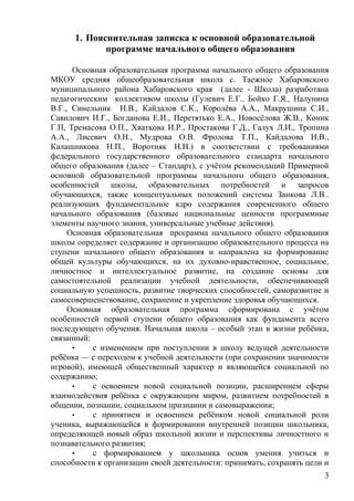1. Пояснительная записка к основной образовательной
программе начального общего образования
Основная образовательная программа начального общего образования
МКОУ средняя общеобразовательная школа с. Таежное Хабаровского
муниципального района Хабаровского края (далее - Школа) разработана
педагогическим коллективом школы (Гулевич Е.Г.. Бойко Г.Я., Налунина
В.Г., Синельник Н.В., Кайдалов С.К., Королёва А.А., Макрушина С.И.,
Савилович И.Г., Богданова Е.И., Перетятько Е.А., Новосёлова Ж.В., Коник
Г.П, Тремасова О.П., Хваткова И.Р., Простакова Г.Д., Галух Л.И., Тропина
А.А., Лисевич О.Н., Мудрова О.В. Фролова Т.П., Кайдалова Н.В.,
Калашникова Н.П., Воротняк Н.Н.) в соответствии с требованиями
федерального государственного образовательного стандарта начального
общего образования (далее – Стандарт), с учётом рекомендаций Примерной
основной образовательной программы начального общего образования,
особенностей школы, образовательных потребностей и запросов
обучающихся, также концептуальных положений системы Занкова Л.В..
реализующих фундаментальное ядро содержания современного общего
начального образования (базовые национальные ценности программные
элементы научного знания, универсальные учебные действия).
Основная образовательная программа начального общего образования
школы определяет содержание и организацию образовательного процесса на
ступени начального общего образования и направлена на формирование
общей культуры обучающихся, на их духовно-нравственное, социальное,
личностное и интеллектуальное развитие, на создание основы для
самостоятельной реализации учебной деятельности, обеспечивающей
социальную успешность, развитие творческих способностей, саморазвитие и
самосовершенствование, сохранение и укрепление здоровья обучающихся.
Основная образовательная программа сформирована с учётом
особенностей первой ступени общего образования как фундамента всего
последующего обучения. Начальная школа – особый этап в жизни ребёнка,
связанный:
• с изменением при поступлении в школу ведущей деятельности
ребёнка — с переходом к учебной деятельности (при сохранении значимости
игровой), имеющей общественный характер и являющейся социальной по
содержанию;
• с освоением новой социальной позиции, расширением сферы
взаимодействия ребёнка с окружающим миром, развитием потребностей в
общении, познании, социальном признании и самовыражении;
• с принятием и освоением ребёнком новой социальной роли
ученика, выражающейся в формировании внутренней позиции школьника,
определяющей новый образ школьной жизни и перспективы личностного и
познавательного развития;
• с формированием у школьника основ умения учиться и
способности к организации своей деятельности: принимать, сохранять цели и
3
 