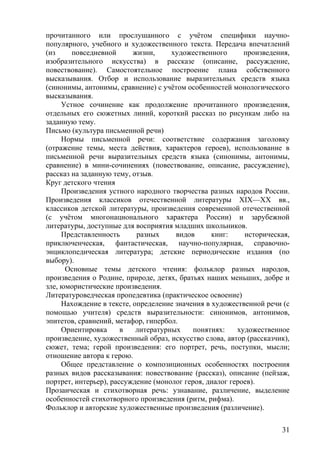 прочитанного или прослушанного с учётом специфики научно-
популярного, учебного и художественного текста. Передача впечатлений
(из повседневной жизни, художественного произведения,
изобразительного искусства) в рассказе (описание, рассуждение,
повествование). Самостоятельное построение плана собственного
высказывания. Отбор и использование выразительных средств языка
(синонимы, антонимы, сравнение) с учётом особенностей монологического
высказывания.
Устное сочинение как продолжение прочитанного произведения,
отдельных его сюжетных линий, короткий рассказ по рисункам либо на
заданную тему.
Письмо (культура письменной речи)
Нормы письменной речи: соответствие содержания заголовку
(отражение темы, места действия, характеров героев), использование в
письменной речи выразительных средств языка (синонимы, антонимы,
сравнение) в мини-сочинениях (повествование, описание, рассуждение),
рассказ на заданную тему, отзыв.
Круг детского чтения
Произведения устного народного творчества разных народов России.
Произведения классиков отечественной литературы XIX—ХХ вв.,
классиков детской литературы, произведения современной отечественной
(с учётом многонационального характера России) и зарубежной
литературы, доступные для восприятия младших школьников.
Представленность разных видов книг: историческая,
приключенческая, фантастическая, научно-популярная, справочно-
энциклопедическая литература; детские периодические издания (по
выбору).
Основные темы детского чтения: фольклор разных народов,
произведения о Родине, природе, детях, братьях наших меньших, добре и
зле, юмористические произведения.
Литературоведческая пропедевтика (практическое освоение)
Нахождение в тексте, определение значения в художественной речи (с
помощью учителя) средств выразительности: синонимов, антонимов,
эпитетов, сравнений, метафор, гипербол.
Ориентировка в литературных понятиях: художественное
произведение, художественный образ, искусство слова, автор (рассказчик),
сюжет, тема; герой произведения: его портрет, речь, поступки, мысли;
отношение автора к герою.
Общее представление о композиционных особенностях построения
разных видов рассказывания: повествование (рассказ), описание (пейзаж,
портрет, интерьер), рассуждение (монолог героя, диалог героев).
Прозаическая и стихотворная речь: узнавание, различение, выделение
особенностей стихотворного произведения (ритм, рифма).
Фольклор и авторские художественные произведения (различение).
31
 