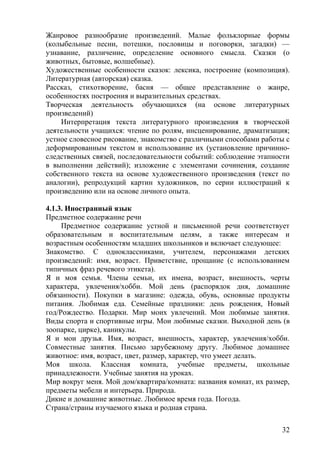 Жанровое разнообразие произведений. Малые фольклорные формы
(колыбельные песни, потешки, пословицы и поговорки, загадки) —
узнавание, различение, определение основного смысла. Сказки (о
животных, бытовые, волшебные).
Художественные особенности сказок: лексика, построение (композиция).
Литературная (авторская) сказка.
Рассказ, стихотворение, басня — общее представление о жанре,
особенностях построения и выразительных средствах.
Творческая деятельность обучающихся (на основе литературных
произведений)
Интерпретация текста литературного произведения в творческой
деятельности учащихся: чтение по ролям, инсценирование, драматизация;
устное словесное рисование, знакомство с различными способами работы с
деформированным текстом и использование их (установление причинно-
следственных связей, последовательности событий: соблюдение этапности
в выполнении действий); изложение с элементами сочинения, создание
собственного текста на основе художественного произведения (текст по
аналогии), репродукций картин художников, по серии иллюстраций к
произведению или на основе личного опыта.
4.1.3. Иностранный язык
Предметное содержание речи
Предметное содержание устной и письменной речи соответствует
образовательным и воспитательным целям, а также интересам и
возрастным особенностям младших школьников и включает следующее:
Знакомство. С одноклассниками, учителем, персонажами детских
произведений: имя, возраст. Приветствие, прощание (с использованием
типичных фраз речевого этикета).
Я и моя семья. Члены семьи, их имена, возраст, внешность, черты
характера, увлечения/хобби. Мой день (распорядок дня, домашние
обязанности). Покупки в магазине: одежда, обувь, основные продукты
питания. Любимая еда. Семейные праздники: день рождения, Новый
год/Рождество. Подарки. Мир моих увлечений. Мои любимые занятия.
Виды спорта и спортивные игры. Мои любимые сказки. Выходной день (в
зоопарке, цирке), каникулы.
Я и мои друзья. Имя, возраст, внешность, характер, увлечения/хобби.
Совместные занятия. Письмо зарубежному другу. Любимое домашнее
животное: имя, возраст, цвет, размер, характер, что умеет делать.
Моя школа. Классная комната, учебные предметы, школьные
принадлежности. Учебные занятия на уроках.
Мир вокруг меня. Мой дом/квартира/комната: названия комнат, их размер,
предметы мебели и интерьера. Природа.
Дикие и домашние животные. Любимое время года. Погода.
Страна/страны изучаемого языка и родная страна.
32
 