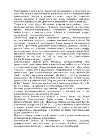 Фонетическая сторона речи. Адекватное произношение и различение на
слух всех звуков и звукосочетаний английского языка. Соблюдение норм
произношения: долгота и краткость гласных, отсутствие оглушения
звонких согласных в конце слога или слова, отсутствие смягчения
согласных перед гласными. Дифтонги. Связующее «r» (there is/there are).
Ударение в слове, фразе. Отсутствие ударения на служебных словах
(артиклях, союзах, предлогах). Членение предложений на смысловые
группы. Ритмико-интонационные особенности повествовательного,
побудительного и вопросительного (общий и специальный вопрос)
предложений. Интонация перечисления.
Лексическая сторона речи. Лексические единицы, обслуживающие
ситуации общения, в пределах тематики начальной школы, в объёме 500
лексических единиц для двустороннего (рецептивного и продуктивного)
усвоения, простейшие устойчивые словосочетания, оценочная лексика и
речевые клише как элементы речевого этикета, отражающие культуру
англо-говорящих стран. Интернациональные слова (например, doctor, film).
Начальное представление о способах словообразования: суффиксация
(суффиксы -er, -or, -tion, -ist, -ful, -ly, -teen, -ty, -th), словосложение
(postcard), конверсия (play — to play).
Грамматическая сторона речи. Основные коммуникативные типы
предложений: повествовательное, вопросительное, побудительное. Общий
и специальный вопрос. Вопросительные слова: what, who, when, where,
why, how. Порядок слов в предложении. Утвердительные и отрицательные
предложения. Простое предложение с простым глагольным сказуемым (He
speaks English.), составным именным (My family is big.) и составным
глагольным (I like to dance. She can skate well.) сказуемым. Побудительные
предложения в утвердительной (Help me, please.) и отрицательной (Don’t
be late!) формах. Безличные предложения в настоящем времени (It is cold.
It’s five o’clock.). Предложения с оборотом there is/there are.
Простые распространённые предложения. Предложения с однородными
членами. Сложносочинённые предложения с союзами and и but.
Сложноподчинённые предложения с because.
Правильные и неправильные глаголы в Present, Future, Past Simple
(Indefinite). Неопределённая форма глагола. Глагол_связка to be.
Вспомогательный глагол to be. Модальные глаголы can, may, must, have to.
Глагольные конструкции I’d like to … . Существительные в единственном
и множественном числе (образованные по правилу и исключения) с
неопределённым, определённым и нулевым артиклем. Притяжательный
падеж существительных.
Прилагательные в положительной, сравнительной и превосходной степени,
образованные по правилам и исключения.
Местоимения: личные (в именительном и объектном падежах),
притяжательные, вопросительные, указательные this/these, that/those),
неопределённые (some, any — некоторые случаи употребления).
34
 