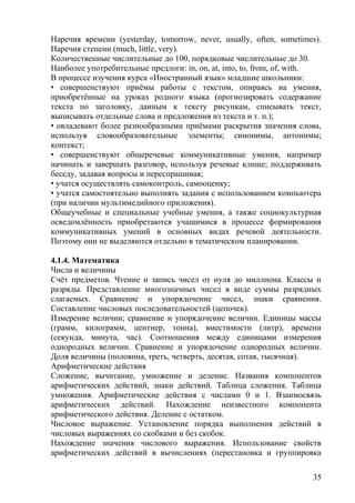 Наречия времени (yesterday, tomorrow, never, usually, often, sometimes).
Наречия степени (much, little, very).
Количественные числительные до 100, порядковые числительные до 30.
Наиболее употребительные предлоги: in, on, at, into, to, from, of, with.
В процессе изучения курса «Иностранный язык» младшие школьники:
• совершенствуют приёмы работы с текстом, опираясь на умения,
приобретённые на уроках родного языка (прогнозировать содержание
текста по заголовку, данным к тексту рисункам, списывать текст,
выписывать отдельные слова и предложения из текста и т. п.);
• овладевают более разнообразными приёмами раскрытия значения слова,
используя словообразовательные элементы; синонимы, антонимы;
контекст;
• совершенствуют общеречевые коммуникативные умения, например
начинать и завершать разговор, используя речевые клише; поддерживать
беседу, задавая вопросы и переспрашивая;
• учатся осуществлять самоконтроль, самооценку;
• учатся самостоятельно выполнять задания с использованием компьютера
(при наличии мультимедийного приложения).
Общеучебные и специальные учебные умения, а также социокультурная
осведомлённость приобретаются учащимися в процессе формирования
коммуникативных умений в основных видах речевой деятельности.
Поэтому они не выделяются отдельно в тематическом планировании.
4.1.4. Математика
Числа и величины
Счёт предметов. Чтение и запись чисел от нуля до миллиона. Классы и
разряды. Представление многозначных чисел в виде суммы разрядных
слагаемых. Сравнение и упорядочение чисел, знаки сравнения.
Составление числовых последовательностей (цепочек).
Измерение величин; сравнение и упорядочение величин. Единицы массы
(грамм, килограмм, центнер, тонна), вместимости (литр), времени
(секунда, минута, час). Соотношения между единицами измерения
однородных величин. Сравнение и упорядочение однородных величин.
Доля величины (половина, треть, четверть, десятая, сотая, тысячная).
Арифметические действия
Сложение, вычитание, умножение и деление. Названия компонентов
арифметических действий, знаки действий. Таблица сложения. Таблица
умножения. Арифметические действия с числами 0 и 1. Взаимосвязь
арифметических действий. Нахождение неизвестного компонента
арифметического действия. Деление с остатком.
Числовое выражение. Установление порядка выполнения действий в
числовых выражениях со скобками и без скобок.
Нахождение значения числового выражения. Использование свойств
арифметических действий в вычислениях (перестановка и группировка
35
 