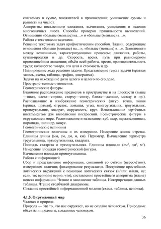 слагаемых в сумме, множителей в произведении; умножение суммы и
разности на число).
Алгоритмы письменного сложения, вычитания, умножения и деления
многозначных чисел. Способы проверки правильности вычислений.
Отношения «больше (меньше) на…» и «больше (меньше) в…».
Работа с текстовыми задачами.
Решение текстовых задач арифметическим способом. Задачи, содержащие
отношения «больше (меньше) на…», «больше (меньше) в…». Зависимости
между величинами, характеризующими процессы: движения, работы,
купли-продажи и др. Скорость, время, путь при равномерном
прямолинейном движении; объём всей работы, время, производительность
труда; количество товара, его цена и стоимость и др.
Планирование хода решения задачи. Представление текста задачи (краткая
запись, схема, таблица, график, диаграмма).
Задачи на нахождение доли целого и целого по его доле.
Пространственные отношения.
Геометрические фигуры
Взаимное расположение предметов в пространстве и на плоскости (выше
—ниже, слева—справа, сверху—снизу, ближе—дальше, между и пр.).
Распознавание и изображение геометрических фигур: точка, линия
(кривая, прямая), отрезок, ломаная, угол, многоугольник, треугольник,
прямоугольник, квадрат, окружность, круг. Использование чертёжных
инструментов для выполнения построений. Геометрические фигуры в
окружающем мире. Распознавание и называние: куб, шар, параллелепипед,
пирамида, цилиндр, конус.
Геометрические величины
Геометрические величины и их измерение. Измерение длины отрезка.
Единицы длины (мм, см, дм, м, км). Периметр. Вычисление периметра
треугольника, прямоугольника, квадрата.
Площадь квадрата и прямоугольника. Единицы площади (см2
, дм2
, м2
).
Измерение площади геометрической фигуры.
Вычисление площади прямоугольника.
Работа с информацией
Сбор и представление информации, связанной со счётом (пересчётом),
измерением величин; фиксирование результатов. Построение простейших
логических выражений с помощью логических связок (и/или; и/или, не;
если, то; верно/не верно, что), составление простейшего алгоритма (плана)
поиска информации. Чтение и заполнение таблицы. Интерпретация данных
таблицы. Чтение столбчатой диаграммы.
Создание простейшей информационной модели (схема, таблица, цепочка).
4.1.5. Окружающий мир
Человек и природа
Природа — это то, что нас окружает, но не создано человеком. Природные
объекты и предметы, созданные человеком.
36
 