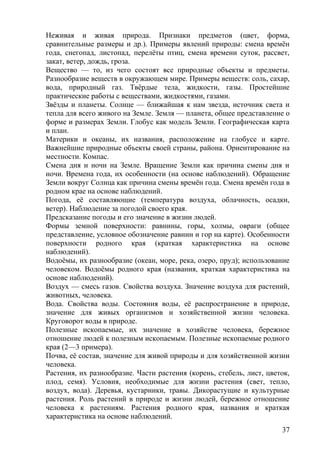 Неживая и живая природа. Признаки предметов (цвет, форма,
сравнительные размеры и др.). Примеры явлений природы: смена времён
года, снегопад, листопад, перелёты птиц, смена времени суток, рассвет,
закат, ветер, дождь, гроза.
Вещество — то, из чего состоят все природные объекты и предметы.
Разнообразие веществ в окружающем мире. Примеры веществ: соль, сахар,
вода, природный газ. Твёрдые тела, жидкости, газы. Простейшие
практические работы с веществами, жидкостями, газами.
Звёзды и планеты. Солнце — ближайшая к нам звезда, источник света и
тепла для всего живого на Земле. Земля — планета, общее представление о
форме и размерах Земли. Глобус как модель Земли. Географическая карта
и план.
Материки и океаны, их названия, расположение на глобусе и карте.
Важнейшие природные объекты своей страны, района. Ориентирование на
местности. Компас.
Смена дня и ночи на Земле. Вращение Земли как причина смены дня и
ночи. Времена года, их особенности (на основе наблюдений). Обращение
Земли вокруг Солнца как причина смены времён года. Смена времён года в
родном крае на основе наблюдений.
Погода, её составляющие (температура воздуха, облачность, осадки,
ветер). Наблюдение за погодой своего края.
Предсказание погоды и его значение в жизни людей.
Формы земной поверхности: равнины, горы, холмы, овраги (общее
представление, условное обозначение равнин и гор на карте). Особенности
поверхности родного края (краткая характеристика на основе
наблюдений).
Водоёмы, их разнообразие (океан, море, река, озеро, пруд); использование
человеком. Водоёмы родного края (названия, краткая характеристика на
основе наблюдений).
Воздух — смесь газов. Свойства воздуха. Значение воздуха для растений,
животных, человека.
Вода. Свойства воды. Состояния воды, её распространение в природе,
значение для живых организмов и хозяйственной жизни человека.
Круговорот воды в природе.
Полезные ископаемые, их значение в хозяйстве человека, бережное
отношение людей к полезным ископаемым. Полезные ископаемые родного
края (2—3 примера).
Почва, её состав, значение для живой природы и для хозяйственной жизни
человека.
Растения, их разнообразие. Части растения (корень, стебель, лист, цветок,
плод, семя). Условия, необходимые для жизни растения (свет, тепло,
воздух, вода). Деревья, кустарники, травы. Дикорастущие и культурные
растения. Роль растений в природе и жизни людей, бережное отношение
человека к растениям. Растения родного края, названия и краткая
характеристика на основе наблюдений.
37
 