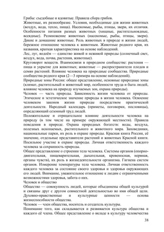 Грибы: съедобные и ядовитые. Правила сбора грибов.
Животные, их разнообразие. Условия, необходимые для жизни животных
(воздух, вода, тепло, пища). Насекомые, рыбы, птицы, звери, их отличия.
Особенности питания разных животных (хищные, растительноядные,
всеядные). Размножение животных (насекомые, рыбы, птицы, звери).
Дикие и домашние животные. Роль животных в природе и жизни людей,
бережное отношение человека к животным. Животные родного края, их
названия, краткая характеристика на основе наблюдений.
Лес, луг, водоём — единство живой и неживой природы (солнечный свет,
воздух, вода, почва, растения, животные).
Круговорот веществ. Взаимосвязи в природном сообществе: растения —
пища и укрытие для животных; животные — распространители плодов и
семян растений. Влияние человека на природные сообщества. Природные
сообщества родного края (2—3 примера на основе наблюдений).
Природные зоны России: общее представление, основные природные зоны
(климат, растительный и животный мир, особенности труда и быта людей,
влияние человека на природу изучаемых зон, охрана природы).
Человек — часть природы. Зависимость жизни человека от природы.
Этическое и эстетическое значение природы в жизни человека. Освоение
человеком законов жизни природы посредством практической
деятельности. Народный календарь (приметы, поговорки, пословицы),
определяющий сезонный труд людей.
Положительное и отрицательное влияние деятельности человека на
природу (в том числе на примере окружающей местности). Правила
поведения в природе. Охрана природных богатств: воды, воздуха,
полезных ископаемых, растительного и животного мира. Заповедники,
национальные парки, их роль в охране природы. Красная книга России, её
значение, отдельные представители растений и животных Красной книги.
Посильное участие в охране природы. Личная ответственность каждого
человека за сохранность природы.
Общее представление о строении тела человека. Системы органов (опорно-
двигательная, пищеварительная, дыхательная, кровеносная, нервная,
органы чувств), их роль в жизнедеятельности организма. Гигиена систем
органов. Измерение температуры тела человека. Личная ответственность
каждого человека за состояние своего здоровья и здоровья окружающих
его людей. Внимание, уважительное отношение к людям с ограниченными
возможностями здоровья, забота о них.
Человек и общество
Общество — совокупность людей, которые объединены общей культурой
и связаны друг с другом совместной деятельностью во имя общей цели.
Духовно-нравственные и культурные ценности — основа
жизнеспособности общества.
Человек — член общества, носитель и создатель культуры.
Понимание того, как складывается и развивается культура общества и
каждого её члена. Общее представление о вкладе в культуру человечества
38
 