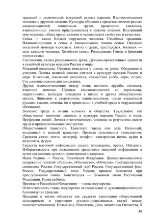 традиций и религиозных воззрений разных народов. Взаимоотношения
человека с другими людьми. Культура общения с представителями разных
национальностей, социальных групп: проявление уважения,
взаимопомощи, умения прислушиваться к чужому мнению. Внутренний
мир человека: общее представление о человеческих свойствах и качествах.
Семья — самое близкое окружение человека. Семейные традиции.
Взаимоотношения в семье и взаимопомощь членов семьи. Оказание
посильной помощи взрослым. Забота о детях, престарелых, больных —
долг каждого человека. Хозяйство семьи. Родословная. Имена и фамилии
членов семьи.
Составление схемы родословного древа. Духовно-нравственные ценности
в семейной культуре народов России и мира.
Младший школьник. Правила поведения в школе, на уроке. Обращение к
учителю. Оценка великой миссии учителя в культуре народов России и
мира. Классный, школьный коллектив, совместная учёба, игры, отдых.
Составление режима дня школьника.
Друзья, взаимоотношения между ними; ценность дружбы, согласия,
взаимной помощи. Правила взаимоотношений со взрослыми,
сверстниками, культура поведения в школе и других общественных
местах. Внимание к сверстникам, одноклассникам, плохо владеющим
русским языком, помощь им в ориентации в учебной среде и окружающей
обстановке.
Значение труда в жизни человека и общества. Трудолюбие как
общественно значимая ценность в культуре народов России и мира.
Профессии людей. Личная ответственность человека за результаты своего
труда и профессиональное мастерство.
Общественный транспорт. Транспорт города или села. Наземный,
воздушный и водный транспорт. Правила пользования транспортом.
Средства связи: почта, телеграф, телефон, электронная почта, аудио и
видеочаты, форум.
Средства массовой информации: радио, телевидение, пресса, Интернет.
Избирательность при пользовании средствами массовой информации в
целях сохранения духовно-нравственного здоровья.
Наша Родина — Россия, Российская Федерация. Ценностно-смысловое
содержание понятий «Родина», «Отечество», «Отчизна». Государственная
символика России: Государственный герб России, Государственный флаг
России, Государственный гимн России; правила поведения при
прослушивании гимна. Конституция — Основной закон Российской
Федерации. Права ребёнка.
Президент Российской Федерации — глава государства.
Ответственность главы государства за социальное и духовнонравственное
благополучие граждан.
Праздник в жизни общества как средство укрепления общественной
солидарности и упрочения духовно-нравственных связей между
соотечественниками. Новый год, Рождество, День защитника Отечества, 8
39
 