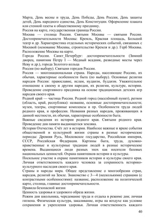 Mарта, День весны и труда, День Победы, День России, День защиты
детей, День народного единства, День Конституции. Оформление плаката
или стенной газеты к общественному празднику.
Россия на карте, государственная граница России.
Москва — столица России. Святыни Москвы — святыни России.
Достопримечательности Москвы: Кремль, Красная площадь, Большой
театр и др. Характеристика отдельных исторических событий, связанных с
Москвой (основание Москвы, строительство Кремля и др.). Герб Москвы.
Расположение Москвы на карте.
Города России. Санкт_Петербург: достопримечательности (Зимний
дворец, памятник Петру I — Медный всадник, разводные мосты через
Неву и др.), города Золотого кольца
России (по выбору). Святыни городов России.
Россия — многонациональная страна. Народы, населяющие Россию, их
обычаи, характерные особенности быта (по выбору). Основные религии
народов России: православие, ислам, иудаизм, буддизм. Уважительное
отношение к своему и другим народам, их религии, культуре, истории.
Проведение спортивного праздника на основе традиционных детских игр
народов своего края.
Родной край — частица России. Родной город (населённый пункт), регион
(область, край, республика): название, основные достопримечательности;
музеи, театры, спортивные комплексы и пр. Особенности труда людей
родного края, и профессии. Названия разных народов, проживающих в
данной местности, их обычаи, характерные особенности быта.
Важные сведения из истории родного края. Святыни родного края.
Проведение дня памяти выдающегося земляка.
История Отечества. Счёт лет в истории. Наиболее важные и яркие события
общественной и культурной жизни страны в разные исторические
периоды: Древняя Русь, Московское государство, Российская империя,
СССР, Российская Федерация. Картины быта, труда, духовно-
нравственные и культурные традиции людей в разные исторические
времена. Выдающиеся люди разных эпох как носители базовых
национальных ценностей. Охрана памятников истории и культуры.
Посильное участие в охране памятников истории и культуры своего края.
Личная ответственность каждого человека за сохранность историко-
культурного наследия своего края.
Страны и народы мира. Общее представление о многообразии стран,
народов, религий на Земле. Знакомство с 3—4 (несколькими) странами (с
контрастными особенностями): название, расположение на политической
карте, столица, главные достопримечательности.
Правила безопасной жизни
Ценность здоровья и здорового образа жизни.
Режим дня школьника, чередование труда и отдыха в режиме дня; личная
гигиена. Физическая культура, закаливание, игры на воздухе как условие
сохранения и укрепления здоровья. Личная ответственность каждого
40
 