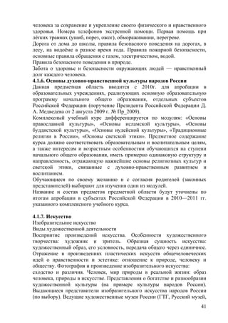 человека за сохранение и укрепление своего физического и нравственного
здоровья. Номера телефонов экстренной помощи. Первая помощь при
лёгких травмах (ушиб, порез, ожог), обмораживании, перегреве.
Дорога от дома до школы, правила безопасного поведения на дорогах, в
лесу, на водоёме в разное время года. Правила пожарной безопасности,
основные правила обращения с газом, электричеством, водой.
Правила безопасного поведения в природе.
Забота о здоровье и безопасности окружающих людей — нравственный
долг каждого человека.
4.1.6. Основы духовно-нравственной культуры народов России
Данная предметная область вводится с 2010г. для апробации в
образовательных учреждениях, реализующих основную образовательную
программу начального общего образования, отдельных субъектов
Российской Федерации (поручение Президента Российской Федерации Д.
А. Медведева от 2 августа 2009 г. № Пр_2009).
Комплексный учебный курс дифференцируется по модулям: «Основы
православной культуры», «Основы исламской культуры», «Основы
буддистской культуры», «Основы иудейской культуры», «Традиционные
религии в России», «Основы светской этики». Предметное содержание
курса должно соответствовать образовательным и воспитательным целям,
а также интересам и возрастным особенностям обучающихся на ступени
начального общего образования, иметь примерно одинаковую структуру и
направленность, отражающую важнейшие основы религиозных культур и
светской этики, связанные с духовно-нравственным развитием и
воспитанием.
Обучающиеся по своему желанию и с согласия родителей (законных
представителей) выбирают для изучения один из модулей.
Название и состав предметов предметной области будут уточнены по
итогам апробации в субъектах Российской Федерации в 2010—2011 гг.
указанного комплексного учебного курса.
4.1.7. Искусство
Изобразительное искусство
Виды художественной деятельности
Восприятие произведений искусства. Особенности художественного
творчества: художник и зритель. Образная сущность искусства:
художественный образ, его условность, передача общего через единичное.
Отражение в произведениях пластических искусств общечеловеческих
идей о нравственности и эстетике: отношение к природе, человеку и
обществу. Фотография и произведение изобразительного искусства:
сходство и различия. Человек, мир природы в реальной жизни: образ
человека, природы в искусстве. Представления о богатстве и разнообразии
художественной культуры (на примере культуры народов России).
Выдающиеся представители изобразительного искусства народов России
(по выбору). Ведущие художественные музеи России (ГТГ, Русский музей,
41
 