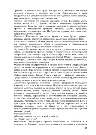 Эрмитаж) и региональные музеи. Восприятие и эмоциональная оценка
шедевров русского и мирового искусства. Представление о роли
изобразительных (пластических) искусств в повседневной жизни человека,
в организации его материального окружения.
Рисунок. Материалы для рисунка: карандаш, ручка, фломастер, уголь,
пастель, мелки и т. д. Приёмы работы с различными графическими
материалами. Роль рисунка в искусстве: основная и вспомогательная.
Красота и разнообразие природы, человека, зданий, предметов,
выраженные средствами рисунка. Изображение деревьев, птиц, животных:
общие и характерные черты.
Живопись. Живописные материалы. Красота и разнообразие природы,
человека, зданий, предметов, выраженные средствами живописи. Цвет —
основа языка живописи. Выбор средств художественной выразительности
для создания живописного образа в соответствии с поставленными
задачами. Образы природы и человека в живописи.
Скульптура. Материалы скульптуры и их роль в создании выразительного
образа. Элементарные приёмы работы с пластическими скульптурными
материалами для создания выразительного образа (пластилин, глина —
раскатывание, набор объёма, вытягивание формы). Объём — основа языка
скульптуры. Основные темы скульптуры. Красота человека и животных,
выраженная средствами скульптуры.
Художественное конструирование и дизайн. Разнообразие материалов для
художественного конструирования и моделирования (пластилин, бумага,
картон и др.). Элементарные приёмы работы с различными материалами
для создания выразительного образа (пластилин — раскатывание, набор
объёма, вытягивание формы; бумага и картон — сгибание, вырезание).
Представление о возможностях использования навыков художественного
конструирования и моделирования в жизни человека.
Декоративно-прикладное искусство. Истоки декоративно-прикладного
искусства и его роль в жизни человека. Понятие о синтетичном характере
народной культуры (украшение жилища, предметов быта, орудий труда,
костюма; музыка, песни, хороводы; былины, сказания, сказки). Образ
человека в традиционной культуре. Представления народа о мужской и
женской красоте, отражённые в изобразительном искусстве, сказках,
песнях. Сказочные образы в народной культуре и декоративно-прикладном
искусстве. Разнообразие форм в природе как основа декоративных форм в
прикладном искусстве (цветы, раскраска бабочек, переплетение ветвей
деревьев, морозные узоры на стекле и т. д.). Ознакомление с
произведениями народных художественных промыслов в России (с учётом
местных условий).
Азбука искусства
(обучение основам художественной грамоты).
Как говорит искусство?
Композиция. Элементарные приёмы композиции на плоскости и в
пространстве. Понятия: горизонталь, вертикаль и диагональ в построении
42
 