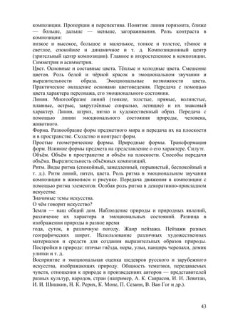 композиции. Пропорции и перспектива. Понятия: линия горизонта, ближе
— больше, дальше — меньше, загораживания. Роль контраста в
композиции:
низкое и высокое, большое и маленькое, тонкое и толстое, тёмное и
светлое, спокойное и динамичное и т. д. Композиционный центр
(зрительный центр композиции). Главное и второстепенное в композиции.
Симметрия и асимметрия.
Цвет. Основные и составные цвета. Тёплые и холодные цвета. Смешение
цветов. Роль белой и чёрной красок в эмоциональном звучании и
выразительности образа. Эмоциональные возможности цвета.
Практическое овладение основами цветоведения. Передача с помощью
цвета характера персонажа, его эмоционального состояния.
Линия. Многообразие линий (тонкие, толстые, прямые, волнистые,
плавные, острые, закруглённые спиралью, летящие) и их знаковый
характер. Линия, штрих, пятно и художественный образ. Передача с
помощью линии эмоционального состояния природы, человека,
животного.
Форма. Разнообразие форм предметного мира и передача их на плоскости
и в пространстве. Сходство и контраст форм.
Простые геометрические формы. Природные формы. Трансформация
форм. Влияние формы предмета на представление о его характере. Силуэт.
Объём. Объём в пространстве и объём на плоскости. Способы передачи
объёма. Выразительность объёмных композиций.
Ритм. Виды ритма (спокойный, замедленный, порывистый, беспокойный и
т. д.). Ритм линий, пятен, цвета. Роль ритма в эмоциональном звучании
композиции в живописи и рисунке. Передача движения в композиции с
помощью ритма элементов. Особая роль ритма в декоративно-прикладном
искусстве.
Значимые темы искусства.
О чём говорит искусство?
Земля — наш общий дом. Наблюдение природы и природных явлений,
различение их характера и эмоциональных состояний. Разница в
изображении природы в разное время
года, суток, в различную погоду. Жанр пейзажа. Пейзажи разных
географических широт. Использование различных художественных
материалов и средств для создания выразительных образов природы.
Постройки в природе: птичьи гнёзда, норы, ульи, панцирь черепахи, домик
улитки и т. д.
Восприятие и эмоциональная оценка шедевров русского и зарубежного
искусства, изображающих природу. Общность тематики, передаваемых
чувств, отношения к природе в произведениях авторов — представителей
разных культур, народов, стран (например, А. К. Саврасов, И. И. Левитан,
И. И. Шишкин, Н. К. Рерих, К. Моне, П. Сезанн, В. Ван Гог и др.).
43
 