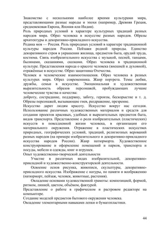 Знакомство с несколькими наиболее яркими культурами мира,
представляющими разные народы и эпохи (например, Древняя Греция,
средневековая Европа, Япония или Индия).
Роль природных условий в характере культурных традиций разных
народов мира. Образ человека в искусстве разных народов. Образы
архитектуры и декоративно-прикладного искусства.
Родина моя — Россия. Роль природных условий в характере традиционной
культуры народов России. Пейзажи родной природы. Единство
декоративного строя в украшении жилища, предметов быта, орудий труда,
костюма. Связь изобразительного искусства с музыкой, песней, танцами,
былинами, сказаниями, сказками. Образ человека в традиционной
культуре. Представления народа о красоте человека (внешней и духовной),
отражённые в искусстве. Образ защитника Отечества.
Человек и человеческие взаимоотношения. Образ человека в разных
культурах мира. Образ современника. Жанр портрета. Темы любви,
дружбы, семьи в искусстве. Эмоциональная и художественная
выразительность образов персонажей, пробуждающих лучшие
человеческие чувства и качества:
доброту, сострадание, поддержку, заботу, героизм, бескорыстие и т. д.
Образы персонажей, вызывающие гнев, раздражение, презрение.
Искусство дарит людям красоту. Искусство вокруг нас сегодня.
Использование различных художественных материалов и средств для
создания проектов красивых, удобных и выразительных предметов быта,
видов транспорта. Представление о роли изобразительных (пластических)
искусств в повседневной жизни человека, в организации его
материального окружения. Отражение в пластических искусствах
природных, географических условий, традиций, религиозных верований
разных народов (на примере изобразительного и декоративно-прикладного
искусства народов России). Жанр натюрморта. Художественное
конструирование и оформление помещений и парков, транспорта и
посуды, мебели и одежды, книг и игрушек.
Опыт художественно-творческой деятельности
Участие в различных видах изобразительной, декоративно-
прикладной и художественно-конструкторской деятельности.
Освоение основ рисунка, живописи, скульптуры, декоративно-
прикладного искусства. Изображение с натуры, по памяти и воображению
(натюрморт, пейзаж, человек, животные, растения).
Овладение основами художественной грамоты: композицией, формой,
ритмом, линией, цветом, объёмом, фактурой.
Представление о работе в графическом и растровом редакторе на
компьютере.
Создание моделей предметов бытового окружения человека.
Овладение элементарными навыками лепки и бумагопластики.
44
 