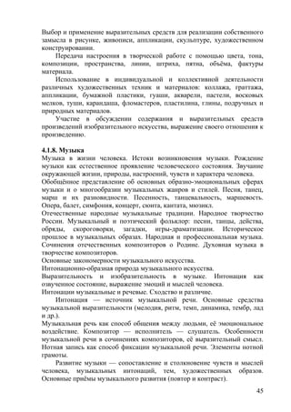 Выбор и применение выразительных средств для реализации собственного
замысла в рисунке, живописи, аппликации, скульптуре, художественном
конструировании.
Передача настроения в творческой работе с помощью цвета, тона,
композиции, пространства, линии, штриха, пятна, объёма, фактуры
материала.
Использование в индивидуальной и коллективной деятельности
различных художественных техник и материалов: коллажа, граттажа,
аппликации, бумажной пластики, гуаши, акварели, пастели, восковых
мелков, туши, карандаша, фломастеров, пластилина, глины, подручных и
природных материалов.
Участие в обсуждении содержания и выразительных средств
произведений изобразительного искусства, выражение своего отношения к
произведению.
4.1.8. Музыка
Музыка в жизни человека. Истоки возникновения музыки. Рождение
музыки как естественное проявление человеческого состояния. Звучание
окружающей жизни, природы, настроений, чувств и характера человека.
Обобщённое представление об основных образно-эмоциональных сферах
музыки и о многообразии музыкальных жанров и стилей. Песня, танец,
марш и их разновидности. Песенность, танцевальность, маршевость.
Опера, балет, симфония, концерт, сюита, кантата, мюзикл.
Отечественные народные музыкальные традиции. Народное творчество
России. Музыкальный и поэтический фольклор: песни, танцы, действа,
обряды, скороговорки, загадки, игры-драматизации. Историческое
прошлое в музыкальных образах. Народная и профессиональная музыка.
Сочинения отечественных композиторов о Родине. Духовная музыка в
творчестве композиторов.
Основные закономерности музыкального искусства.
Интонационно-образная природа музыкального искусства.
Выразительность и изобразительность в музыке. Интонация как
озвученное состояние, выражение эмоций и мыслей человека.
Интонации музыкальные и речевые. Сходство и различие.
Интонация — источник музыкальной речи. Основные средства
музыкальной выразительности (мелодия, ритм, темп, динамика, тембр, лад
и др.).
Музыкальная речь как способ общения между людьми, её эмоциональное
воздействие. Композитор — исполнитель — слушатель. Особенности
музыкальной речи в сочинениях композиторов, её выразительный смысл.
Нотная запись как способ фиксации музыкальной речи. Элементы нотной
грамоты.
Развитие музыки — сопоставление и столкновение чувств и мыслей
человека, музыкальных интонаций, тем, художественных образов.
Основные приёмы музыкального развития (повтор и контраст).
45
 