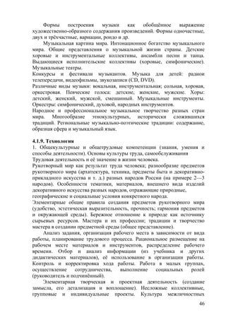 Формы построения музыки как обобщённое выражение
художественно-образного содержания произведений. Формы одночастные,
двух и трёхчастные, вариации, рондо и др.
Музыкальная картина мира. Интонационное богатство музыкального
мира. Общие представления о музыкальной жизни страны. Детские
хоровые и инструментальные коллективы, ансамбли песни и танца.
Выдающиеся исполнительские коллективы (хоровые, симфонические).
Музыкальные театры.
Конкурсы и фестивали музыкантов. Музыка для детей: радиои
телепередачи, видеофильмы, звукозаписи (CD, DVD).
Различные виды музыки: вокальная, инструментальная; сольная, хоровая,
оркестровая. Певческие голоса: детские, женские, мужские. Хоры:
детский, женский, мужской, смешанный. Музыкальные инструменты.
Оркестры: симфонический, духовой, народных инструментов.
Народное и профессиональное музыкальное творчество разных стран
мира. Многообразие этнокультурных, исторически сложившихся
традиций. Региональные музыкально-поэтические традиции: содержание,
образная сфера и музыкальный язык.
4.1.9. Технология
1. Общекультурные и общетрудовые компетенции (знания, умения и
способы деятельности). Основы культуры труда, самообслуживания
Трудовая деятельность и её значение в жизни человека.
Рукотворный мир как результат труда человека; разнообразие предметов
рукотворного мира (архитектура, техника, предметы быта и декоративно-
прикладного искусства и т. д.) разных народов России (на примере 2—3
народов). Особенности тематики, материалов, внешнего вида изделий
декоративного искусства разных народов, отражающие природные,
географические и социальные условия конкретного народа.
Элементарные общие правила создания предметов рукотворного мира
(удобство, эстетическая выразительность, прочность; гармония предметов
и окружающей среды). Бережное отношение к природе как источнику
сырьевых ресурсов. Мастера и их профессии; традиции и творчество
мастера в создании предметной среды (общее представление).
Анализ задания, организация рабочего места в зависимости от вида
работы, планирование трудового процесса. Рациональное размещение на
рабочем месте материалов и инструментов, распределение рабочего
времени. Отбор и анализ информации (из учебника и других
дидактических материалов), её использование в организации работы.
Контроль и корректировка хода работы. Работа в малых группах,
осуществление сотрудничества, выполнение социальных ролей
(руководитель и подчинённый).
Элементарная творческая и проектная деятельность (создание
замысла, его детализация и воплощение). Несложные коллективные,
групповые и индивидуальные проекты. Культура межличностных
46
 