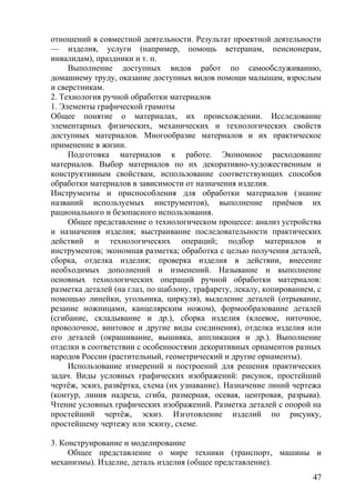 отношений в совместной деятельности. Результат проектной деятельности
— изделия, услуги (например, помощь ветеранам, пенсионерам,
инвалидам), праздники и т. п.
Выполнение доступных видов работ по самообслуживанию,
домашнему труду, оказание доступных видов помощи малышам, взрослым
и сверстникам.
2. Технология ручной обработки материалов
1. Элементы графической грамоты
Общее понятие о материалах, их происхождении. Исследование
элементарных физических, механических и технологических свойств
доступных материалов. Многообразие материалов и их практическое
применение в жизни.
Подготовка материалов к работе. Экономное расходование
материалов. Выбор материалов по их декоративно-художественным и
конструктивным свойствам, использование соответствующих способов
обработки материалов в зависимости от назначения изделия.
Инструменты и приспособления для обработки материалов (знание
названий используемых инструментов), выполнение приёмов их
рационального и безопасного использования.
Общее представление о технологическом процессе: анализ устройства
и назначения изделия; выстраивание последовательности практических
действий и технологических операций; подбор материалов и
инструментов; экономная разметка; обработка с целью получения деталей,
сборка, отделка изделия; проверка изделия в действии, внесение
необходимых дополнений и изменений. Называние и выполнение
основных технологических операций ручной обработки материалов:
разметка деталей (на глаз, по шаблону, трафарету, лекалу, копированием, с
помощью линейки, угольника, циркуля), выделение деталей (отрывание,
резание ножницами, канцелярским ножом), формообразование деталей
(сгибание, складывание и др.), сборка изделия (клеевое, ниточное,
проволочное, винтовое и другие виды соединения), отделка изделия или
его деталей (окрашивание, вышивка, аппликация и др.). Выполнение
отделки в соответствии с особенностями декоративных орнаментов разных
народов России (растительный, геометрический и другие орнаменты).
Использование измерений и построений для решения практических
задач. Виды условных графических изображений: рисунок, простейший
чертёж, эскиз, развёртка, схема (их узнавание). Назначение линий чертежа
(контур, линия надреза, сгиба, размерная, осевая, центровая, разрыва).
Чтение условных графических изображений. Разметка деталей с опорой на
простейший чертёж, эскиз. Изготовление изделий по рисунку,
простейшему чертежу или эскизу, схеме.
3. Конструирование и моделирование
Общее представление о мире техники (транспорт, машины и
механизмы). Изделие, деталь изделия (общее представление).
47
 