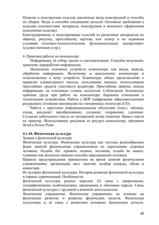 Понятие о конструкции изделия; различные виды конструкций и способы
их сборки. Виды и способы соединения деталей. Основные требования к
изделию (соответствие материала, конструкции и внешнего оформления
назначению изделия).
Конструирование и моделирование изделий из различных материалов по
образцу, рисунку, простейшему чертежу или эскизу и по заданным
условиям (технико-технологическим, функциональным, декоративно-
художественным и пр.).
4. Практика работы на компьютере
Информация, её отбор, анализ и систематизация. Способы получения,
хранения, переработки информации.
Назначение основных устройств компьютера для ввода, вывода,
обработки информации. Включение и выключение компьютера и
подключаемых к нему устройств. Клавиатура, общее представление о
правилах клавиатурного письма, пользование мышью, использование
простейших средств текстового редактора. Простейшие приёмы поиска
информации: по ключевым словам, каталогам. Соблюдение безопасных
приёмов труда при работе на компьютере; бережное отношение к
техническим устройствам. Работа с ЦОР (цифровыми образовательными
ресурсами), готовыми материалам на электронных носителях (СО).
Работа с простыми информационными объектами (текст, таблица,
схема, рисунок): преобразование, создание, сохранение, удаление.
Создание небольшого текста по интересной детям тематике. Вывод текста
на принтер. Использование рисунков из ресурса компьютера, программ
Word и Power Point.
4.1.10. Физическая культура
Знания о физической культуре
Физическая культура. Физическая культура как система разнообразных
форм занятий физическими упражнениями по укреплению здоровья
человека. Ходьба, бег, прыжки, лазанье, ползание, ходьба на лыжах,
плавание как жизненно важные способы передвижения человека.
Правила предупреждения травматизма во время занятий физическими
упражнениями: организация мест занятий, подбор одежды, обуви и
инвентаря.
Из истории физической культуры. История развития физической культуры
и первых соревнований. Особенности
физической культуры разных народов. Её связь с природными,
географическими особенностями, традициями и обычаями народа. Связь
физической культуры с трудовой и военной деятельностью.
Физические упражнения. Физические упражнения, их влияние на
физическое развитие и развитие физических качеств. Физическая
подготовка и её связь с развитием основных физических качеств.
48
 