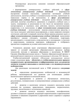 Планируемые результаты освоения основной образовательной
программы:
• формирование универсальных учебных действий: в сфере
личностных универсальных учебных действий - формируется
внутренняя позиция школьника, адекватная мотивация учебной
деятельности, включая учебные и познавательные мотивы, ориентация на
моральные нормы и их выполнение; в сфере регулятивных
универсальных учебных действий - овладение всеми типами учебных
действий, включая способность принимать и сохранять учебную цель и
задачу, планировать ее реализацию (в том числе во внутреннем плане),
контролировать и оценивать свои действия, вносить соответствующие
коррективы в их выполнение; в сфере познавательных универсальных
учебных действий - использование знаково-символические средства, в
том числе овладеют действием моделирования, а также широким спектром
логических действий и операций, включая общие приемы решения задач; в
сфере коммуникативных универсальных учебных действий выпускники
приобретут умения учитывать позицию собеседника (партнера),
организовывать и осуществлять сотрудничество и кооперацию с учителем
и сверстниками, адекватно передавать информацию и отображать
предметное содержание и условия деятельности в речи;
Успешность решения задач участниками образовательного процесса
зависит от условий организации образовательного процесса: выбора
технологий, методик и программ образования и воспитания. В МКОУ
Средняя общеобразовательная школа с. Таежное образовательный процесс в
начальной школе строится по системе развивающего обучения Л.В. Занкова.
Учебно-методический комплект «Начальная инновационная школа»
ставит следующую цель – обеспечить в учебно-воспитательном процессе
содержательное, организационное и информационное поле для развития
личности младшего школьника в соответствии с его индивидуальными
особенностями.
Для реализации поставленной цели в УМК решаются следующие
задачи:
• определение индивидуальных особенностей и возможностей
ребенка, закономерностей его развития для оптимизации учебно-
воспитательного процесса в начальной школе;
• формирование и развитие у обучающихся личностных,
регулятивных, познавательных и коммуникативных универсальных учебных
действий;
• развитие и воспитание личности младшего школьника путем
освоения им духовных, нравственных, гражданских, патриотических,
трудовых, экологических и эстетических ценностей;
• развитие личности младшего школьника, психофизически,
духовно и социально здоровой, владеющей теоретическими и практическими
умениями и навыками сохранения и укрепления своего здоровья и здоровья
окружающих;
5
 