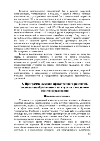 Развитие выносливости: равномерный бег в режиме умеренной
интенсивности, чередующийся с ходьбой, с бегом в режиме большой
интенсивности, с ускорениями; повторный бег с максимальной скоростью
на дистанцию 30 м (с сохраняющимся или изменяющимся интервалом
отдыха); бег на дистанцию до 400 м; равномерный 6_минутный бег.
Развитие силовых способностей: повторное выполнение многоскоков;
повторное преодоление препятствий (15—20 см); передача набивного мяча
(1 кг) в максимальном темпе, по кругу, из разных исходных положений;
метание набивных мячей (1—2 кг) одной рукой и двумя руками из разных
исходных положений и различными способами (сверху, сбоку, снизу, от
груди); повторное выполнение беговых нагрузок в горку; прыжки в высоту
на месте с касанием рукой подвешенных ориентиров; прыжки с
продвижением вперёд (правым и левым боком), с доставанием ориентиров,
расположенных на разной высоте; прыжки по разметкам в полуприседе и
приседе; запрыгивание с последующим спрыгиванием.
На материале лыжных гонок
Развитие координации: перенос тяжести тела с лыжи на лыжу (на
месте, в движении, прыжком с опорой на палки); комплексы
общеразвивающих упражнений с изменением поз тела, стоя на лыжах;
скольжение на правой (левой) ноге после двух-трёх шагов; спуск с горы с
изменяющимися стойками на лыжах; подбирание предметов во время
спуска в низкой стойке.
Развитие выносливости: передвижение на лыжах в режиме умеренной
интенсивности, в чередовании с прохождением отрезков в режиме
большой интенсивности, с ускорениями; прохождение тренировочных
дистанций.
5. Программа духовно-нравственного развития,
воспитания обучающихся на ступени начального
общего образования
Пояснительная записка
Условием для нормальной жизнедеятельности человека и общества
является овладение накопленными в ходе истории знаниями, умениями,
ценностями, поскольку каждый человек — необходимое связующее звено
в эстафете поколений, живая связь между прошлым и будущим
человечества. Свободно и непринужденно чувствует себя в современной
культуре тот, кто с малых лет учится ориентироваться в ней, избирать для
себя ценности, соответствующие личным способностям и склонностям и
не противоречащие правилам человеческого общежития.
В настоящее время Россия переживает один из непростых
исторических периодов. И самая большая опасность, подстерегающая
наше общество сегодня, - не в развале экономики, не в смене политической
системы, а в разрушении личности. При неисчерпаемом культурном
52
 