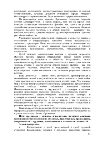 потенциале, накопленном предшествующими поколениями и нашими
современниками, началось духовное обнищание народа. Массовое
бескультурье — причина многих бед в экономике, природопользовании.
На современном этапе развития образования сложилась ситуация,
которая характеризуется, с одной стороны, тем, что на первый план
выходит активизация человеческого фактора, как одного из условий
дальнейшего человеческого прогресса, кроме того, гуманизации общества
придается большое значение, а с другой стороны – существует ряд
проблем, связанных с резким падением духовно-нравственного здоровья
российского общества.
Ухудшение духовно-нравственной обстановки в обществе связано с
отсутствием у подрастающего поколения четких положительных
жизненных ориентиров. Ныне материальные ценности доминируют над
духовными, поэтому у детей искажены представления ο доброте,
милосердии, великодушии, справедливости, гражданственности и
патриотизме.
Детей отличает эмоциональная, волевая и духовная незрелость.
Высокий уровень детской преступности вызван общим ростом
агрессивности и жестокости в обществе. Бездуховность, низкая
нравственность, грубость, наркомания, алкоголизм, а также культ насилия,
эгоизма, обмана и многие другие пороки нашего времени - все они
разрушают человека, общество и государство. Поэтому сегодня
первоочередная задача воспитания – не позволить разрушить личность
ребенка.
Быть личностью — значит иметь способность ориентироваться в
многообразии знаний и ситуаций и нести ответственность за свой выбор,
уметь противостоять многим отрицательным воздействиям. Чем сложнее
мир и богаче палитра вариантов жизненных устремлений, тем актуальнее
проблема свободы выбора собственной жизненной позиции.
Взаимоотношения человека и окружающей его культуры в процессе
развития цивилизации постоянно менялись, но сохранялось главное —
взаимозависимость общечеловеческой, национальной культуры и
культуры отдельной личности. Ведь человек выступает как носитель
общей культуры человечества, и как ее творец, и как ее критик, а
общечеловеческая культура — как непременное условие становления и
развития духовной культуры личности.
Важным средством разрешения обозначенных выше проблем является
Программа духовно-нравственного развития, воспитания обучающихся на
ступени начального общего образования.
Цель программы – развитие и воспитание личности младшего
школьника путем освоения им духовных, нравственных, гражданских,
патриотических, трудовых, экологических и эстетических ценностей.
Задачи программы:
• Формирование у детей представлений о своей духовной
сущности; формирование понятий о духовных ценностях; развитие
53
 