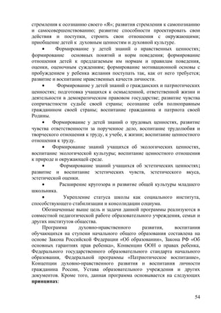стремления к осознанию своего «Я»; развития стремления к самопознанию
и самосовершенствованию; развитие способности проектировать свои
действия и поступки, строить свои отношения с окружающими;
приобщение детей к духовным ценностям и духовной культуре.
• Формирование у детей знаний о нравственных ценностях;
формирование основных понятий и норм поведения; формирование
отношения детей к предлагаемым им нормам и правилам поведения,
оценки, оценочным суждениям; формирование мотивационной основы с
пробуждением у ребенка желания поступать так, как от него требуется;
развитие и воспитание нравственных качеств личности.
• Формирование у детей знаний о гражданских и патриотических
ценностях; подготовка учащихся к осмысленной, ответственной жизни и
деятельности в демократическом правовом государстве; развитие чувства
сопричастности судьбе своей страны; осознание себя полноправным
гражданином своей страны; воспитание гражданина и патриота своей
Родины.
• Формирование у детей знаний о трудовых ценностях, развитие
чувства ответственности за порученное дело, воспитание трудолюбия и
творческого отношения к труду, к учебе, к жизни; воспитание ценностного
отношения к труду.
• Формирование знаний учащихся об экологических ценностях,
воспитание экологической культуры; воспитание ценностного отношения
к природе и окружающей среде.
• Формирование знаний учащихся об эстетических ценностях;
развитие и воспитание эстетических чувств, эстетического вкуса,
эстетической оценки.
• Расширение кругозора и развитие общей культуры младшего
школьника.
• Укрепление статуса школы как социального института,
способствующего стабилизации и консолидации социума.
Обозначенные выше цель и задачи данной программы реализуются в
совместной педагогической работе образовательного учреждения, семьи и
других институтов общества.
Программа духовно-нравственного развития, воспитания
обучающихся на ступени начального общего образования составлена на
основе Закона Российской Федерации «Об образовании», Закона РФ «Об
основных гарантиях прав ребенка», Конвенции ООН о правах ребенка,
Федерального государственного образовательного стандарта начального
образования, Федеральной программы «Патриотическое воспитание»,
Концепции духовно-нравственного развития и воспитания личности
гражданина России, Устава образовательного учреждения и других
документов. Кроме того, данная программа основывается на следующих
принципах:
54
 