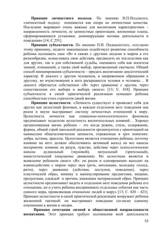 Принцип личностного подхода. По мнению И.П.Подласого,
«личностный подход понимается как опора на личностные качества.
Последние выражают очень важные для воспитания характеристики –
направленность личности, ее ценностные ориентации, жизненные планы,
сформировавшиеся установки, доминирующие мотивы деятельности и
поведения» [14; С.251].
Принцип субъектности. По мнению П.И. Пидкасистого, «согласно
этому принципу, педагог максимально содействует развитию способности
ребенка осознавать свое «Я» в связях с другими людьми и миром в его
разнообразии, осмысливать свои действия, предвидеть их последствия как
для других, так и для собственной судьбы, оценивать себя как носителя
знаний, отношений, а также свой выбор, производимый ежечасно. Общий
способ инициирования субъектности – придать воспитанию диалогический
характер. В диалоге с другим человеком, в напряженном обращении к
другому, во вчувствовании в него раскрывается человек в человеке… В
диалоге обретается собственное «Я» через сравнение с другим, через
сопоставление его выбора и выбора своего» [13; С. 418]. Принцип
субъектности в своей практической реализации оснащает ребенка
способностью стать стратегом своей жизни.
Принцип целостности. «Личность существует и проявляет себя для
других как целостный феномен, в каждом отдельном акте поведения она
разом и вкупе выстраивает систему личностных отношений к миру.
Целостность личности как социально-психологического феномена
предписывает педагогам целостность воспитательных влияний… Хорошо
организованная жизнь ребенка – это когда режим, стиль, содержание,
формы, общий строй школьной реальности организуются с ориентацией на
наивысшие общечеловеческие ценности, отраженные в трех понятиях:
добра, истины, красоты. Целостным является отношение ребенка, поэтому
влияние на него должно обеспечивать активный выход на все каналы
восприятия: влияние на разум, чувство, действие через психологические
каналы аудиальный (звуковой), визуальный (зрительный),
кинестетический (ощущение движения). Но целостным является и
выявление ребенком своего «Я»: он разом и одновременно выходит на
взаимодействие с миром через звук (речь, интонации, мелодику голоса,
ритм), через движение (действие, поступок, поведение), через
пластический образ, мимику и манипулирование предметами, вещами,
продуктами, одеждой и прочим, имеющим материальный образ. Принцип
целостности предписывает видеть в отдельном акте поведения ребенка его
отношение, но и учить ребенка воспринимать отдельные события как часть
единого мира, проявляющая отношение людей к миру» [13; С. 420 – 421].
Принцип целостности в своей практической реализации вооружает ребенка
жизненной тактикой: он выстраивает поведение согласно единому
отношению к жизни и людям.
Принцип сочетания личной и общественной направленности
воспитания. Этот принцип требует подчинения всей деятельности
55
 