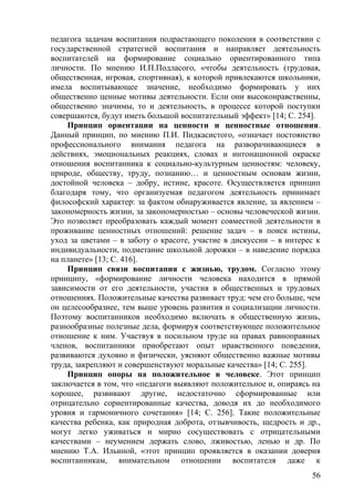 педагога задачам воспитания подрастающего поколения в соответствии с
государственной стратегией воспитания и направляет деятельность
воспитателей на формирование социально ориентированного типа
личности. По мнению И.П.Подласого, «чтобы деятельность (трудовая,
общественная, игровая, спортивная), к которой привлекаются школьники,
имела воспитывающее значение, необходимо формировать у них
общественно ценные мотивы деятельности. Если они высоконравственны,
общественно значимы, то и деятельность, в процессе которой поступки
совершаются, будут иметь большой воспитательный эффект» [14; С. 254].
Принцип ориентации на ценности и ценностные отношения.
Данный принцип, по мнению П.И. Пидкасистого, «означает постоянство
профессионального внимания педагога на разворачивающиеся в
действиях, эмоциональных реакциях, словах и интонационной окраске
отношения воспитанника к социально-культурным ценностям: человеку,
природе, обществу, труду, познанию… и ценностным основам жизни,
достойной человека – добру, истине, красоте. Осуществляется принцип
благодаря тому, что организуемая педагогом деятельность принимает
философский характер: за фактом обнаруживается явление, за явлением –
закономерность жизни, за закономерностью – основы человеческой жизни.
Это позволяет преобразовать каждый момент совместной деятельности в
проживание ценностных отношений: решение задач – в поиск истины,
уход за цветами – в заботу о красоте, участие в дискуссии – в интерес к
индивидуальности, подметание школьной дорожки – в наведение порядка
на планете» [13; С. 416].
Принцип связи воспитания с жизнью, трудом. Согласно этому
принципу, «формирование личности человека находится в прямой
зависимости от его деятельности, участия в общественных и трудовых
отношениях. Положительные качества развивает труд: чем его больше, чем
он целесообразнее, тем выше уровень развития и социализации личности.
Поэтому воспитанников необходимо включать в общественную жизнь,
разнообразные полезные дела, формируя соответствующее положительное
отношение к ним. Участвуя в посильном труде на правах равноправных
членов, воспитанники приобретают опыт нравственного поведения,
развиваются духовно и физически, уясняют общественно важные мотивы
труда, закрепляют и совершенствуют моральные качества» [14; С. 255].
Принцип опоры на положительное в человеке. Этот принцип
заключается в том, что «педагоги выявляют положительное и, опираясь на
хорошее, развивают другие, недостаточно сформированные или
отрицательно сориентированные качества, доводя их до необходимого
уровня и гармоничного сочетания» [14; С. 256]. Такие положительные
качества ребенка, как природная доброта, отзывчивость, щедрость и др.,
могут легко уживаться и мирно сосуществовать с отрицательными
качествами – неумением держать слово, лживостью, ленью и др. По
мнению Т.А. Ильиной, «этот принцип проявляется в оказании доверия
воспитанникам, внимательном отношении воспитателя даже к
56
 