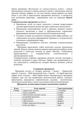 Задача программы «Воспитание на социокультурном опыте» - помочь
обучающимся соотнести главные ценности жизни с собственным опытом,
другими словами, выбрать то, что они считают самым важным для своей
семьи и для себя в определенном программой контексте, и запечатлеть
свои жизненные ориентиры , переживания, опыт на страницах Первой
книги.
Главными целями программы являются:
• Приобщение детей, их семьи, педагогов к вечным непреходящим
духовно-нравственным ценностям через совместную деятельность;
• Организация взаимодействия детей и взрослых, развитие единого
контекста воспитания в семье и образовательном учреждении,
формирование активной педагогической позиции родителей;
• Создание условий для развития познавательной сферы ребенка, где
лейтмотивом выступает формирование бережного и созидательного
отношения к окружающему миру;
• Формирование способности получать значимые социокультурные
результаты.
Программа представляет собой целостную систему внеклассных
занятий. Каждое занятие является прямым продолжением работы детей,
родителей и педагогов, начатой на уроке «Истоки». Соблюдается
преемственность в содержательном, технологическом и
организационном плане.
Содержательным стержнем программы является система категорий и
понятий, изучаемых в курсе «Истоки». Вокруг них разворачивается и
вся деятельность, особенностью которой является активное участие
родителей.
Содержание программы
Программа состоит из четырех разделов: 1 раздел – «Здравствуй,
школа!», 2 раздел – «Мой жизненный путь», 3 раздел – «С верой приходит
доброе дело», 4 раздел – «Моя Первая книга». Каждый раздел программы
отражает одно или два направления воспитательной работы: духовное,
нравственное, гражданское, патриотическое, трудовое, экологическое,
эстетическое воспитание, слитые в целостный педагогический процесс.
Программа духовно-нравственного воспитания учащихся
Класс Темы занятий Срок выполнения
1 класс «Здравствуй, школа!» 1 сентября
«Радуга дружбы» октябрь
«Мои близкие и родные люди» ноябрь
«Семейный праздник» декабрь
Слово «жить» январь
«Моя Родина» февраль
«Образ защитника Отечества» февраль
«Светлый образ» март
58
 