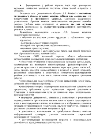 • формирование у ребенка картины мира через расширение
кругозора, повышение эрудиции, получение новых знаний о природе и
обществе.
Основная цель развивающего обучения Л.В. Занкова – достижение
оптимального общего развития каждого ребёнка при сохранении его
психического и физического здоровья. Основным содержанием
развивающего обучения является самостоятельное построение способов
решения учебных задач, основанное на усвоении системы научных
понятий, опирающееся на коллективно-распределенную деятельность
учеников и учителя.
Важнейшим компонентом системы Л.В. Занкова являются
дидактические принципы:
- обучение на высоком уровне трудности с соблюдением меры
трудности;
- ведущая роль теоретических знаний;
- быстрый темп прохождения учебного материала;
- осознание процесса учения;
- целенаправленная и систематическая работа над общим развитием
всех обучающихся класса, включая слабых.
Реализация ООП начальной ступени общего образования
осуществляется в следующих видах деятельности младшего школьника:
• совместная с учителями и одноклассниками поисковая деятельность,
направленная на выявление закономерностей функционирования и
развития природного и созданного людьми мира культурных ценностей,
норм, правил, способов взаимодействия с неживой и живой природой,
различными индивидами и общностями (коллективно-распределенная
учебная деятельность, в том числе, коллективная дискуссия, групповая
работа);
• индивидуальная самостоятельная учебная деятельность (в том числе,
домашняя самостоятельная работа);
• разнообразные формы моделирования взаимодействия с различными
предметами, субъектами путем организации игровой деятельности
(групповая и индивидуальная игра по правилам, игра- импровизация,
режиссёрская игра);
• творческая деятельность, связанная с выявлением и реализацией
индивидуальности при освоении законов, норм и правил существующего
мира и конструирования нового, возникающего в воображении, сознании
личности (художественное, техническое, научное творчество, создание и
реализация социально значимых инициатив и др.);
• деятельность, направленная на приобретение базовых навыков
информационной культуры, умелого пользования современной
компьютерной техникой;
• соответствующая возможностям возраста и индивидуальным
способностям исследовательская деятельность;
6
 