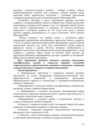 светового, воздушно-теплового режима, подбора учебной мебели;
несбалансированное питание. Как следствие, сегодня каждый пятый
школьник имеет хроническую патологию, у половины школьников
отмечаются функциональные отклонения (данные Минздрава РФ).
Успешность обучения в школе определяется уровнем состояния
здоровья, с которыми ребёнок пришел в первый класс. Однако результаты
медицинских осмотров детей говорят о том, что здоровыми можно считать
лишь 20-25% первоклассников. У остальных же имеются различные
нарушения в состоянии здоровья. К 7-10 годам доля детей с третьей
группой здоровья увеличивается в 1,7 раза и составляет 14,9% (данные
Минздрава РФ).
Ученые отмечают, что первый скачок в увеличении ребят,
страдающих хроническими заболеваниями, происходит именно в возрасте
7-10 лет. К распространенным хроническим заболеваниям относят болезни
дыхательных органов, уха, горла, носа, расстройства обмена веществ,
нарушение осанки и зрения. Поэтому возникает необходимость в
разработке целостной и целенаправленной системы формирования у детей
здоровья и здорового образа жизни. В качестве такой системы мы
предлагаем Программу формирования культуры здорового и безопасного
образа жизни младших школьников.
Цель программы: развитие личности младшего школьника,
психофизически, духовно и социально здоровой, владеющей
теоретическими и практическими умениями и навыками сохранения
и укрепления своего здоровья и здоровья окружающих.
Задачи программы:
• Формирование, укрепление и сохранение здоровья младших
школьников на основе поддержания материально-технической базы
образовательного учреждения и рациональной организации
образовательного процесса в соответствии с санитарно-гигиеническими
нормами и правилами.
• Формирование у учащихся знаний о психофизических особенностях
организма, основах здорового образа жизни.
• Формирование у младших школьников мотивационной сферы
гигиенического поведения, безопасной жизни, чувства ответственности за
сохранение и укрепление своего здоровья.
• Формирование у учащихся знаний о полноценном питании и
отдыхе, оптимальных учебных нагрузках.
• Развитие у учащихся умения делать осознанный выбор поступков,
поведения, позволяющих сохранять и укреплять здоровье.
• Развитие понимания учащимися взаимодействия собственного
физического «Я» и психического «Я».
• Развитие у детей элементарных навыков эмоциональной разгрузки
и стремления к физическому и духовному совершенствованию.
61
 