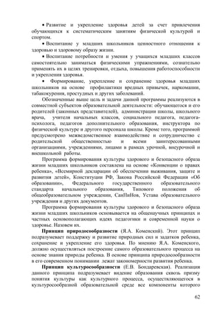 • Развитие и укрепление здоровья детей за счет привлечения
обучающихся к систематическим занятиям физической культурой и
спортом.
• Воспитание у младших школьников ценностного отношения к
здоровью и здоровому образу жизни.
• Воспитание потребности и умения у учащихся младших классов
самостоятельно заниматься физическими упражнениями, сознательно
применять их в целях тренировки, отдыха, повышения работоспособности
и укрепления здоровья.
• Формирование, укрепление и сохранение здоровья младших
школьников на основе профилактики вредных привычек, наркомании,
табакокурения, простудных и других заболеваний.
Обозначенные выше цель и задачи данной программы реализуются в
совместной субъектов образовательной деятельности: обучающегося и его
родителей (законных представителей), администрации школы, школьного
врача, учителя начальных классов, социального педагога, педагога-
психолога, педагогов дополнительного образования, инструктора по
физической культуре и другого персонала школы. Кроме того, программой
предусмотрено межведомственное взаимодействие и сотрудничество с
родительской общественностью и всеми заинтересованными
организациями, учреждениями, лицами в рамках урочной, внеурочной и
внешкольной работы.
Программа формирования культуры здорового и безопасного образа
жизни младших школьников составлена на основе «Конвенции о правах
ребенка», «Всемирной декларации об обеспечении выживания, защите и
развития детей», Конституции РФ, Закона Российской Федерации «Об
образовании», Федерального государственного образовательного
стандарта начального образования, Типового положения об
общеобразовательном учреждении, СанПиНов, Устава образовательного
учреждения и других документов.
Программа формирования культуры здорового и безопасного образа
жизни младших школьников основывается на общенаучных принципах и
частных основополагающих идеях педагогики и современной науки о
здоровье. Назовем их.
Принцип природосообразности (Я.А. Коменский). Этот принцип
подразумевает поддержку и развитие природных сил и задатков ребенка,
сохранение и укрепление его здоровья. По мнению Я.А. Коменского,
должно осуществляться построение самого образовательного процесса на
основе знания природы ребенка. В основе принципа природосообразности
в его современном понимании лежат закономерности развития ребенка.
Принцип культуросообразности (Е.В. Бондаревская). Реализация
данного принципа подразумевает видение образования сквозь призму
понятия культуры как культурного процесса, осуществляющегося в
культуросообразной образовательной среде все компоненты которого
62
 