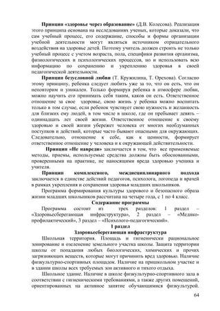 Принцип «здоровье через образование» (Д.В. Колесова). Реализация
этого принципа основана на исследованиях ученых, которые доказали, что
сам учебный процесс, его содержание, способы и формы организации
учебной деятельности могут являться источником отрицательного
воздействия на здоровье детей. Поэтому учитель должен строить не только
учебный процесс с учетом возраста, пола, специфики развития организма,
физиологических и психологических процессов, но и использовать всю
информацию по сохранению и укреплению здоровья в своей
педагогической деятельности.
Принцип безусловной любви (Т. Кружилина, Т. Орехова). Согласно
этому принципу, ребенка следует любить уже за то, что он есть, что он
неповторим и уникален. Только формируя ребенка в атмосфере любви,
можно научить его принимать себя таким, каков он есть. Ответственное
отношение за свое здоровье, свою жизнь у ребенка можно воспитать
только в том случае, если ребенок чувствует свою нужность и желанность
для близких ему людей, в том числе в школе, где он пребывает девять –
одиннадцать лет своей жизни. Ответственное отношение к своему
здоровью и своей жизни убережет человека от многих необдуманных
поступков и действий, которые часто бывают опасными для окружающих.
Следовательно, отношение к себе, как к ценности, формирует
ответственное отношение у человека и к окружающей действительности.
Принцип «Не навреди» заключается в том, что все применяемые
методы, приемы, используемые средства должны быть обоснованными,
проверенными на практике, не наносящими вреда здоровью ученика и
учителя.
Принцип комплексного, междисциплинарного подхода
заключается в единстве действий педагогов, психолога, логопеда и врачей
в рамках укрепления и сохранения здоровья младших школьников.
Программа формирования культуры здорового и безопасного образа
жизни младших школьников рассчитана на четыре года, с 1 по 4 класс.
Содержание программы
Программа состоит из трех разделов: 1 раздел –
«Здоровьесберегающая инфраструктура», 2 раздел – «Медико-
профилактический», 3 раздел – «Психолого-педагогический».
1 раздел
Здоровьесберегающая инфраструктура
Школьная территория. Площадь и гигиенически рациональное
зонирование и озеленение земельного участка школы. Защита территории
школы от попадания любых биологических, химических и прочих
загрязняющих веществ, которые могут причинить вред здоровью. Наличие
физкультурно-спортивных площадок. Наличие на пришкольном участке и
в здании школы всех требуемых зон активного и тихого отдыха.
Школьное здание. Наличие в школе физкультурно-спортивного зала в
соответствии с гигиеническими требованиями, а также других помещений,
ориентированных на активное занятие обучающимися физкультурой.
64
 
