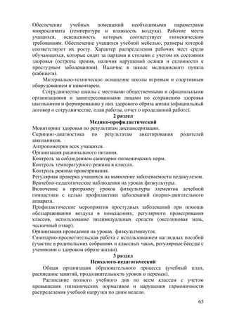 Обеспечение учебных помещений необходимыми параметрами
микроклимата (температура и влажность воздуха). Рабочие места
учащихся, освещенность которых соответствует гигиеническим
требованиям. Обеспечение учащихся учебной мебелью, размеры которой
соответствуют их росту. Характер распределения рабочих мест среди
обучающихся, которые сидят за партами и столами с учетом их состояния
здоровья (остроты зрения, наличия нарушений осанки и склонности к
простудным заболеваниям). Наличие в школе медицинского пункта
(кабинета).
Материально-техническое оснащение школы игровым и спортивным
оборудованием и инвентарем.
Сотрудничество школы с местными общественными и официальными
организациями и заинтересованными лицами по сохранению здоровья
школьников и формированию у них здорового образа жизни (официальный
договор о сотрудничестве, план работы, отчет о проделанной работе).
2 раздел
Медико-профилактический
Мониторинг здоровья по результатам диспансеризации.
Скрининг-диагностика по результатам анкетирования родителей
школьников.
Антропометрия всех учащихся.
Организация рационального питания.
Контроль за соблюдением санитарно-гигиенических норм.
Контроль температурного режима в классах.
Контроль режима проветривания.
Регулярная проверка учащихся на выявление заболеваемости педикулезом.
Врачебно-педагогические наблюдения на уроках физкультуры.
Включение в программу уроков физкультуры элементов лечебной
гимнастики с целью профилактики заболеваний опорно-двигательного
аппарата.
Профилактические мероприятия простудных заболеваний при помощи
обеззараживания воздуха в помещениях, регулярного проветривания
классов, использование индивидуальных средств (оксолиновая мазь,
чесночный отвар).
Организация проведения на уроках физкультминуток.
Санитарно-просветительская работа с использованием наглядных пособий
(участие в родительских собраниях и классных часах, регулярные беседы с
учениками о здоровом образе жизни).
3 раздел
Психолого-педагогический
Общая организация образовательного процесса (учебный план,
расписание занятий, продолжительность уроков и перемен).
Расписание полного учебного дня по всем классам с учетом
превышения гигиенических нормативов и нарушения гармоничности
распределения учебной нагрузки по дням недели.
65
 