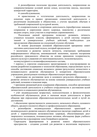 • разнообразная посильная трудовая деятельность, направленная на
совершенствование условий жизни семьи, коллектива школы, населения
конкретной территории,
• самообслуживания;
• нравственная и эстетическая деятельность, направленная на
освоение норм и правил организации совместной деятельности с
различными индивидами и общностями, с учетом традиций, обычаев и
требований современной культурной жизни;
• оздоровительная и спортивная деятельность (приобретение навыков
сохранения и укрепления своего здоровья, знакомство с различными
видами спорта, опыт участия в спортивных соревнованиях).
Реализация данной программы позволяет развивать личность
учащихся младших классов, сформировать у детей систему опорных
знаний и универсальных учебных действий, необходимых для
продолжения образования на следующей ступени обучения.
В основе реализации основной образовательной программы лежит
системно-деятельностный подход, который предполагает:
• воспитание и развитие качеств личности, отвечающих требованиям
информационного общества, инновационной экономики, задачам построения
российского гражданского общества на основе принципов толерантности,
диалога культур и уважения его многонационального, полилингвального,
поликультурного и поликонфессионального состава;
• переход к стратегии социального проектирования и конструирования на
основе разработки содержания и технологий образования, определяющих пути и
способы достижения социально желаемого уровня (результата) личностного и
познавательного развития обучающихся в конкретном образовательном
учреждении, реализующем основную образовательную программу;
• ориентацию на достижение цели и основного результата образования —
развитие личности обучающегося на основе освоения универсальных учебных
действий, познания и освоения мира;
• признание решающей роли содержания образования, способов организации
образовательной деятельности и учебного сотрудничества в достижении целей
личностного и социального развития обучающихся;
• учёт индивидуальных возрастных, психологических и физиологических
особенностей обучающихся, роли и значения видов деятельности и форм
общения при определении образовательно-воспитательных целей и путей их
достижения;
• обеспечение преемственности дошкольного, начального общего, основного
общего, среднего (полного) общего и профессионального образования;
• разнообразие индивидуальных образовательных траекторий и
индивидуального развития каждого обучающегося (включая одарённых детей и
детей с ограниченными возможностями здоровья), обеспечивающих рост
творческого потенциала, познавательных мотивов, обогащение форм учебного
сотрудничества и расширение зоны ближайшего развития.
Сверхзадача формирования и развития нового образовательного
пространства – создание условий для развития и воспитания творческого
7
 