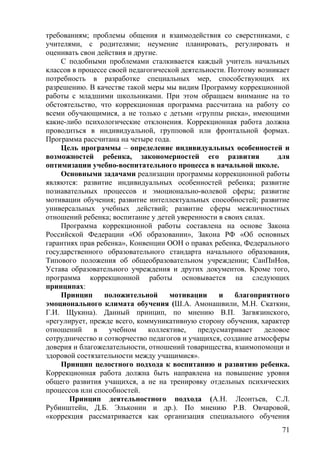 требованиям; проблемы общения и взаимодействия со сверстниками, с
учителями, с родителями; неумение планировать, регулировать и
оценивать свои действия и другие.
С подобными проблемами сталкивается каждый учитель начальных
классов в процессе своей педагогической деятельности. Поэтому возникает
потребность в разработке специальных мер, способствующих их
разрешению. В качестве такой меры мы видим Программу коррекционной
работы с младшими школьниками. При этом обращаем внимание на то
обстоятельство, что коррекционная программа рассчитана на работу со
всеми обучающимися, а не только с детьми «группы риска», имеющими
какие-либо психологические отклонения. Коррекционная работа должна
проводиться в индивидуальной, групповой или фронтальной формах.
Программа рассчитана на четыре года.
Цель программы – определение индивидуальных особенностей и
возможностей ребенка, закономерностей его развития для
оптимизации учебно-воспитательного процесса в начальной школе.
Основными задачами реализации программы коррекционной работы
являются: развитие индивидуальных особенностей ребенка; развитие
познавательных процессов и эмоционально-волевой сферы; развитие
мотивации обучения; развитие интеллектуальных способностей; развитие
универсальных учебных действий; развитие сферы межличностных
отношений ребенка; воспитание у детей уверенности в своих силах.
Программа коррекционной работы составлена на основе Закона
Российской Федерации «Об образовании», Закона РФ «Об основных
гарантиях прав ребенка», Конвенции ООН о правах ребенка, Федерального
государственного образовательного стандарта начального образования,
Типового положения об общеобразовательном учреждении; СанПиНов,
Устава образовательного учреждения и других документов. Кроме того,
программа коррекционной работы основывается на следующих
принципах:
Принцип положительной мотивации и благоприятного
эмоционального климата обучения (Ш.А. Амонашвили, М.Н. Скаткин,
Г.И. Щукина). Данный принцип, по мнению В.П. Загвязинского,
«регулирует, прежде всего, коммуникативную сторону обучения, характер
отношений в учебном коллективе, предусматривает деловое
сотрудничество и сотворчество педагогов и учащихся, создание атмосферы
доверия и благожелательности, отношений товарищества, взаимопомощи и
здоровой состязательности между учащимися».
Принцип целостного подхода к воспитанию и развитию ребенка.
Коррекционная работа должна быть направлена на повышение уровня
общего развития учащихся, а не на тренировку отдельных психических
процессов или способностей.
Принцип деятельностного подхода (А.Н. Леонтьев, С.Л.
Рубинштейн, Д.Б. Эльконин и др.). По мнению Р.В. Овчаровой,
«коррекция рассматривается как организация специального обучения
71
 