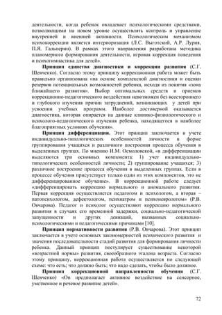 деятельности, когда ребенок овладевает психологическими средствами,
позволяющими на новом уровне осуществлять контроль и управление
внутренней и внешней активности. Психологическим механизмом
психокоррекции является интериоризация (Л.С. Выготский, А.Р. Лурия,
П.Я. Гальперин). В рамках этого направления разработана методика
планомерного формирования деятельности, игровая коррекция поведения
и психогимнастика для детей».
Принцип единства диагностики и коррекции развития (С.Г.
Шевченко). Согласно этому принципу коррекционная работа может быть
правильно организована «на основе комплексной диагностики и оценки
резервов потенциальных возможностей ребенка, исходя из понятия «зона
ближайшего развития». Выбор оптимальных средств и приемов
коррекционно-педагогического воздействия невозможен без всестороннего
и глубокого изучения причин затруднений, возникающих у детей при
усвоении учебных программ. Наиболее достоверной оказывается
диагностика, которая опирается на данные клинико-физиологического и
психолого-педагогического изучения ребенка, находящегося в наиболее
благоприятных условиях обучения».
Принцип дифференциации. Этот принцип заключается в учете
индивидуально-типологических особенностей личности в форме
группирования учащихся и различного построения процесса обучения в
выделенных группах. По мнению И.М. Осмоловской, «в дифференциации
выделяются три основных компонента: 1) учет индивидуально-
типологических особенностей личности; 2) группирование учащихся; 3)
различное построение процесса обучения в выделенных группах. Если в
процессе обучения присутствует только один из этих компонентов, это не
дифференцированное обучение». В коррекционной работе следует
«дифференцировать коррекцию нормального и аномального развития.
Первая коррекция осуществляется педагогом и психологом, а вторая –
патопсихологом, дефектологом, психиатром и психоневрологом» (Р.В.
Овчарова). Педагог и психолог осуществляют коррекцию нормального
развития в случаях его временной задержки, социально-педагогической
запущенности и других девиаций, вызванных социально-
психологическими и педагогическими причинами [10].
Принцип нормативности развития (Р.В. Овчарова). Этот принцип
заключается в учете основных закономерностей психического развития и
значения последовательности стадий развития для формирования личности
ребенка. Данный принцип постулирует существование некоторой
«возрастной нормы» развития, своеобразного эталона возраста. Согласно
этому принципу, коррекционная работа осуществляется по следующей
схеме: что есть; что должно быть; что надо сделать, чтобы было должное.
Принцип коррекционной направленности обучения (С.Г.
Шевченко) «Он предполагает активное воздействие на сенсорное,
умственное и речевое развитие детей».
72
 