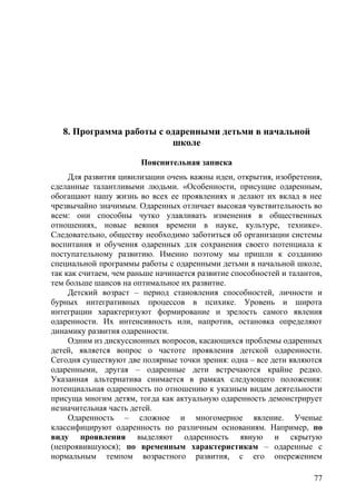 8. Программа работы с одаренными детьми в начальной
школе
Пояснительная записка
Для развития цивилизации очень важны идеи, открытия, изобретения,
сделанные талантливыми людьми. «Особенности, присущие одаренным,
обогащают нашу жизнь во всех ее проявлениях и делают их вклад в нее
чрезвычайно значимым. Одаренных отличает высокая чувствительность во
всем: они способны чутко улавливать изменения в общественных
отношениях, новые веяния времени в науке, культуре, технике».
Следовательно, обществу необходимо заботиться об организации системы
воспитания и обучения одаренных для сохранения своего потенциала к
поступательному развитию. Именно поэтому мы пришли к созданию
специальной программы работы с одаренными детьми в начальной школе,
так как считаем, чем раньше начинается развитие способностей и талантов,
тем больше шансов на оптимальное их развитие.
Детский возраст – период становления способностей, личности и
бурных интегративных процессов в психике. Уровень и широта
интеграции характеризуют формирование и зрелость самого явления
одаренности. Их интенсивность или, напротив, остановка определяют
динамику развития одаренности.
Одним из дискуссионных вопросов, касающихся проблемы одаренных
детей, является вопрос о частоте проявления детской одаренности.
Сегодня существуют две полярные точки зрения: одна – все дети являются
одаренными, другая – одаренные дети встречаются крайне редко.
Указанная альтернатива снимается в рамках следующего положения:
потенциальная одаренность по отношению к указным видам деятельности
присуща многим детям, тогда как актуальную одаренность демонстрирует
незначительная часть детей.
Одаренность – сложное и многомерное явление. Ученые
классифицируют одаренность по различным основаниям. Например, по
виду проявления выделяют одаренность явную и скрытую
(непроявившуюся); по временным характеристикам – одаренные с
нормальным темпом возрастного развития, с его опережением
77
 